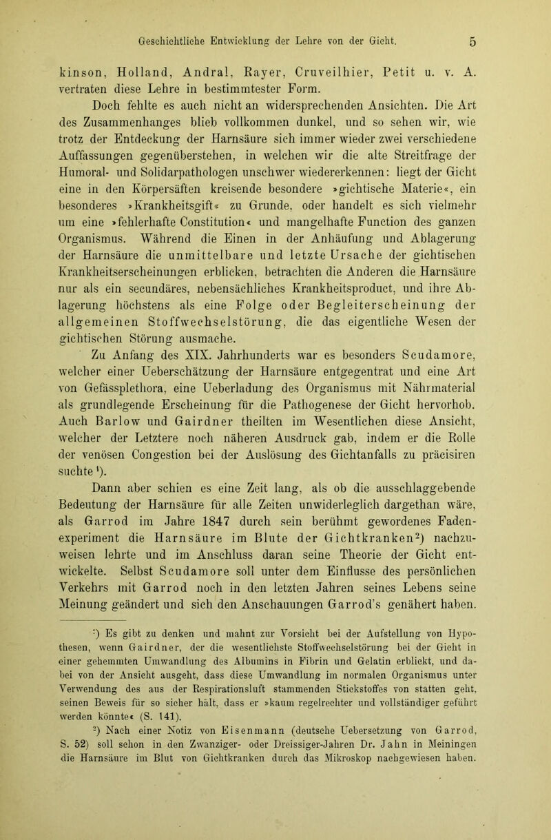 kinson, Holland, Andral, Bayer, Cruveilhier, Petit u. v. A. vertraten diese Lehre in bestimmtester Form. Doch fehlte es auch nicht an widersprechenden Ansichten. Die Art des Zusammenhanges blieb vollkommen dunkel, und so sehen wir, wie trotz der Entdeckung der Harnsäure sich immer wieder zwei verschiedene Auffassungen gegenüberstehen, in welchen wir die alte Streitfrage der Humoral- und Solidarpathologen unschwer wiedererkennen: liegt der Gicht eine in den Körpersäften kreisende besondere »gichtische Materie«, ein besonderes »Krankheitsgift« zu Grunde, oder handelt es sich vielmehr um eine »fehlerhafte Constitution« und mangelhafte Function des ganzen Organismus. Während die Einen in der Anhäufung und Ablagerung der Harnsäure die unmittelbare und letzte Ursache der gichtischen Krankheitserscheinungen erblicken, betrachten die Anderen die Harnsäure nur als ein secundäres, nebensächliches Krankheitsproduct, und ihre Ab- lagerung höchstens als eine Folge oder Begleiterscheinung der allgemeinen Stoffwechselstörung, die das eigentliche Wesen der gichtischen Störung ausmache. Zu Anfang des XIX. Jahrhunderts war es besonders Scudamore, welcher einer Ueberschätzung der Harnsäure entgegentrat und eine Art von Gefässplethora, eine Ueberladung des Organismus mit Nährmaterial als grundlegende Erscheinung für die Pathogenese der Gicht hervorhob. Auch Barlow und Gairdner theilten im Wesentlichen diese Ansicht, welcher der Letztere noch näheren Ausdruck gab, indem er die Bolle der venösen Congestion bei der Auslösung des Gichtanfalls zu präcisiren suchte '). Dann aber schien es eine Zeit lang, als ob die ausschlaggebende Bedeutung der Harnsäure für alle Zeiten unwiderleglich dargethan wäre, als Garrod im Jahre 1847 durch sein berühmt gewordenes Faden- experiment die Harnsäure im Blute der Gichtkranken* 2) nachzu- weisen lehrte und im Anschluss daran seine Theorie der Gicht ent- wickelte. Selbst Scudamore soll unter dem Einflüsse des persönlichen Verkehrs mit Garrod noch in den letzten Jahren seines Lebens seine Meinung geändert und sieh den Anschauungen Garrod’s genähert haben. ■) Es gibt zu denken und mahnt zur Vorsicht bei der Aufstellung von Hypo- thesen, wenn Gairdner, der die wesentlichste Stoffwechselstörung bei der Gicht in einer gehemmten Umwandlung des Albumins in Fibrin und Gelatin erblickt, und da- bei von der Ansicht ausgeht, dass diese Umwandlung im normalen Organismus unter Verwendung des aus der Respirationsluft stammenden Stickstoffes von statten geht, seinen Beweis für so sicher hält, dass er »kaum regelrechter und vollständiger geführt werden könnte« (S. 141). 2) Nach einer Notiz von Eisenmann (deutsche Uebersetzung von Garrod, S. 52) soll schon in den Zwanziger- oder Ureissiger-Jahren Dr. Jahn in Meiningen die Harnsäure im Blut von Gichtkranken durch das Mikroskop naehgewiesen haben.