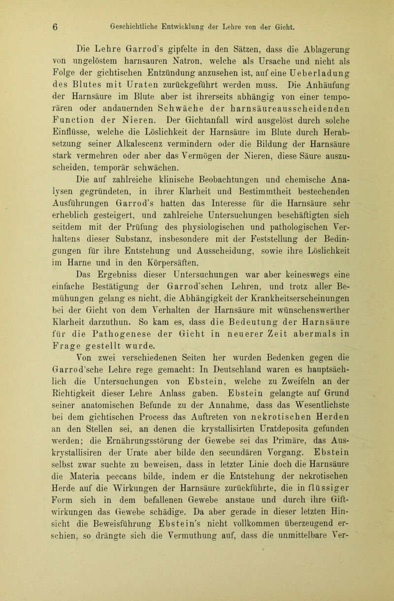 Die Lehre Garrod’s gipfelte in den Sätzen, dass die Ablagerung von ungelöstem harnsauren Natron, welche als Ursache und nicht als Folge der gichtischen Entzündung anzusehen ist, auf eine Ueberladung des Blutes mit Uraten zurückgeführt werden muss. Die Anhäufung der Harnsäure im Blute aber ist ihrerseits abhängig von einer tempo- rären oder andauernden Schwäche der harnsäureausscheidenden Function der Nieren. Der Gichtanfall wird ausgelöst durch solche Einflüsse, welche die Löslichkeit der Harnsäure im Blute durch Herab- setzung seiner Alkalescenz vermindern oder die Bildung der Harnsäure stark vermehren oder aber das Vermögen der Nieren, diese Säure auszu- scheiden, temporär schwächen. Die auf zahlreiche klinische Beobachtungen und chemische Ana- lysen gegründeten, in ihrer Klarheit und Bestimmtheit bestechenden Ausführungen Garrod’s hatten das Interesse für die Harnsäure sehr erheblich gesteigert, und zahlreiche Untersuchungen beschäftigten sich seitdem mit der Prüfung des physiologischen und pathologischen Ver- haltens dieser Substanz, insbesondere mit der Feststellung der Bedin- gungen für ihre Entstehung und Ausscheidung, sowie ihre Löslichkeit im Harne und in den Körpersäften. Das Ergebniss dieser Untersuchungen war aber keineswegs eine einfache Bestätigung der Garrod'sehen Lehren, und trotz aller Be- mühungen gelang es nicht, die Abhängigkeit der Krankheitserscheinungen bei der Gicht von dem Verhalten der Harnsäure mit wünschenswerther Klarheit darzuthun. So kam es, dass die Bedeutung der Harnsäure für die Pathogenese der Gicht in neuerer Zeit abermals in Frage gestellt wurde. Von zwei verschiedenen Seiten her wurden Bedenken gegen die Garrod’sche Lehre rege gemacht: In Deutschland waren es hauptsäch- lich die Untersuchungen von Ebstein, welche zu Zweifeln an der Richtigkeit dieser Lehre Anlass gaben. Ebstein gelangte auf Grund seiner anatomischen Befunde zu der Annahme, dass das Wesentlichste bei dem gichtischen Process das Auftreten von nekrotischen Herden an den Stellen sei, an denen die krystallisirten Uratdeposita gefunden werden; die Ernährungsstörung der Gewebe sei das Primäre, das Aus- krystallisiren der Urate aber bilde den seeundären Vorgang. Ebstein selbst zwar suchte zu beweisen, dass in letzter Linie doch die Harnsäure die Materia peccans bilde, indem er die Entstehung der nekrotischen Herde auf die Wirkungen der Harnsäure zurückführte, die in flüssiger Form sich in dem befallenen Gewebe anstaue und durch ihre Gift- wirkungen das Gewebe schädige. Da aber gerade in dieser letzten Hin- sicht die Beweisführung Ebstein’s nicht vollkommen überzeugend er- schien, so drängte sich die Vermuthung auf, dass die unmittelbare Ver-