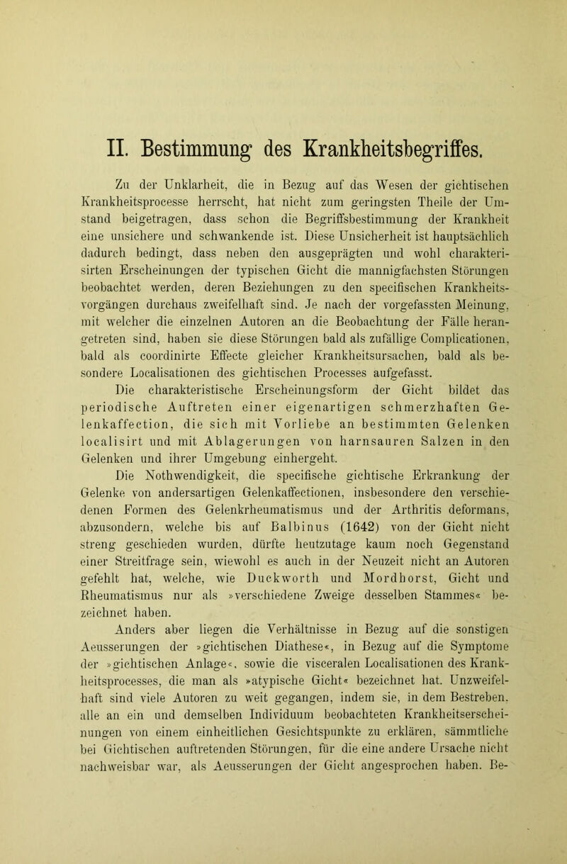 II. Bestimmung1 des Krankheitsbegriffes. Zu der Unklarheit, die in Bezug auf das Wesen der gichtischen Krankheitsprocesse herrscht, hat nicht zum geringsten Theile der Um- stand beigetragen, dass schon die Begriffsbestimmung der Krankheit eine unsichere und schwankende ist. Diese Unsicherheit ist hauptsächlich dadurch bedingt, dass neben den ausgeprägten und wohl charakteri- sirten Erscheinungen der typischen Gicht die mannigfachsten Störungen beobachtet werden, deren Beziehungen zu den specifischen Krankheits- vorgängen durchaus zweifelhaft sind. Je nach der vorgefassten Meinung, mit welcher die einzelnen Autoren an die Beobachtung der Fälle heran- getreten sind, haben sie diese Störungen bald als zufällige Complicationen, bald als coordinirte Effecte gleicher Krankheitsursachen, bald als be- sondere Localisationen des gichtischen Processes aufgefasst. Die charakteristische Erscheinungsform der Gicht bildet das periodische Auftreten einer eigenartigen schmerzhaften Ge- lenkaffection, die sich mit Vorliebe an bestimmten Gelenken localisirt und mit Ablagerungen von harnsauren Salzen in den Gelenken und ihrer Umgebung einhergeht. Die Nothwendigkeit, die specifische gichtische Erkrankung der Gelenke von andersartigen Gelenkaffectionen, insbesondere den verschie- denen Formen des Gelenkrheumatismus und der Arthritis deformans, abzusondern, welche bis auf Balbinus (1642) von der Gicht nicht streng geschieden wurden, dürfte heutzutage kaum noch Gegenstand einer Streitfrage sein, wiewohl es auch in der Neuzeit nicht an Autoren gefehlt hat, welche, wie Duckworth und Mordhorst, Gicht und Rheumatismus nur als »verschiedene Zweige desselben Stammes« be- zeichnet haben. Anders aber liegen die Verhältnisse in Bezug auf die sonstigen Aeusserungen der »gichtischen Diathese«, in Bezug auf die Symptome der »gichtischen Anlage«, sowie die visceralen Localisationen des Krank- heitsprocesses, die man als »atypische Gicht« bezeichnet hat. Unzweifel- haft sind viele Autoren zu weit gegangen, indem sie, in dem Bestreben, alle an ein und demselben Individuum beobachteten Krankheitserschei- nungen von einem einheitlichen Gesichtspunkte zu erklären, sämmtliche bei Gichtischen auftretenden Störungen, für die eine andere Ursache nicht nachweisbar war, als Aeusserungen der Gicht angesprochen haben. Be-