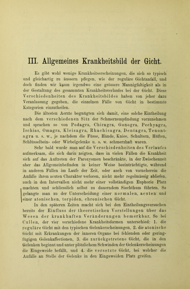 Es gibt wohl wenige Krankheitserseheinungen, die sich so typisch und gleichartig zu äussern pflegen, wie der reguläre Gichtanfall, und doch finden wir kaum irgendwo eine grössere Mannigfaltigkeit als in der Gestaltung des gesammten Krankheitsverlaufes bei der Gicht. Diese Verschiedenheiten des Krankheitsbildes haben von jeher dazu Veranlassung gegeben, die einzelnen Fälle von Gicht in bestimmte Kategorien einzutheilen. Die ältesten Aerzte begnügten sich damit, eine solche Eintheilung nach dem verschiedenen Sitz der Schmerzempfindung vorzunehmen und sprachen so von Podagra, Chiragra, Gonogra, Pechyagra, Ischias, Omagra, Kleisagra, Rhachisagra, Dentagra, Tenont- agra u. s. w., je nachdem die Fiisse, Hände, Kniee, Schultern, Hüften, Schlüsselbein- oder Wirbelgelenke u. s. w. schmerzhaft waren. Sehr bald wurde man auf die Verschiedenheiten des Verlaufes aufmerksam, die sich darin zeigten, dass in vielen Fällen die Krankheit sich auf das Auftreten der Paroxysmen beschränkte, in der Zwischenzeit aber das Allgemeinbefinden in keiner Weise beeinträchtigte, während in anderen Fällen im Laufe der Zeit, oder auch von vorneherein die Anfälle ihren acuten Charakter verloren, nicht mehr regelmässig abliefen, auch in den Intervallen nicht mehr einer vollständigen Euphorie Platz machten und schliesslich selbst zu dauerndem Siechthum führten. So gelangte man zu der Unterscheidung einer normalen, acuten und einer atonischen, torpiden, chronischen Gicht. In den späteren Zeiten macht sich bei den Eintheilungsversuchen bereits der Einfluss der theoretischen Vorstellungen über das Wesen der krankhaften Veränderungen bemerkbar. So bei Cullen, der vier verschiedene Krankheitsformen unterschied: 1. die reguläre Gicht mit den typischen Gelenkerscheinungen, 2. die atonische Gicht mit Erkrankungen der inneren Organe bei fehlenden oder gering- fügigen Gelenkaffectionen, 3. die zurückgetretene Gicht, die in den Gelenken beginnt und unter plötzlichem Schwinden der Gelenkerscheinungen die Eingeweide befällt, und 4. die versetzte Gicht, bei welcher die Anfälle an Stelle der Gelenke in den Eingeweiden Platz greifen.