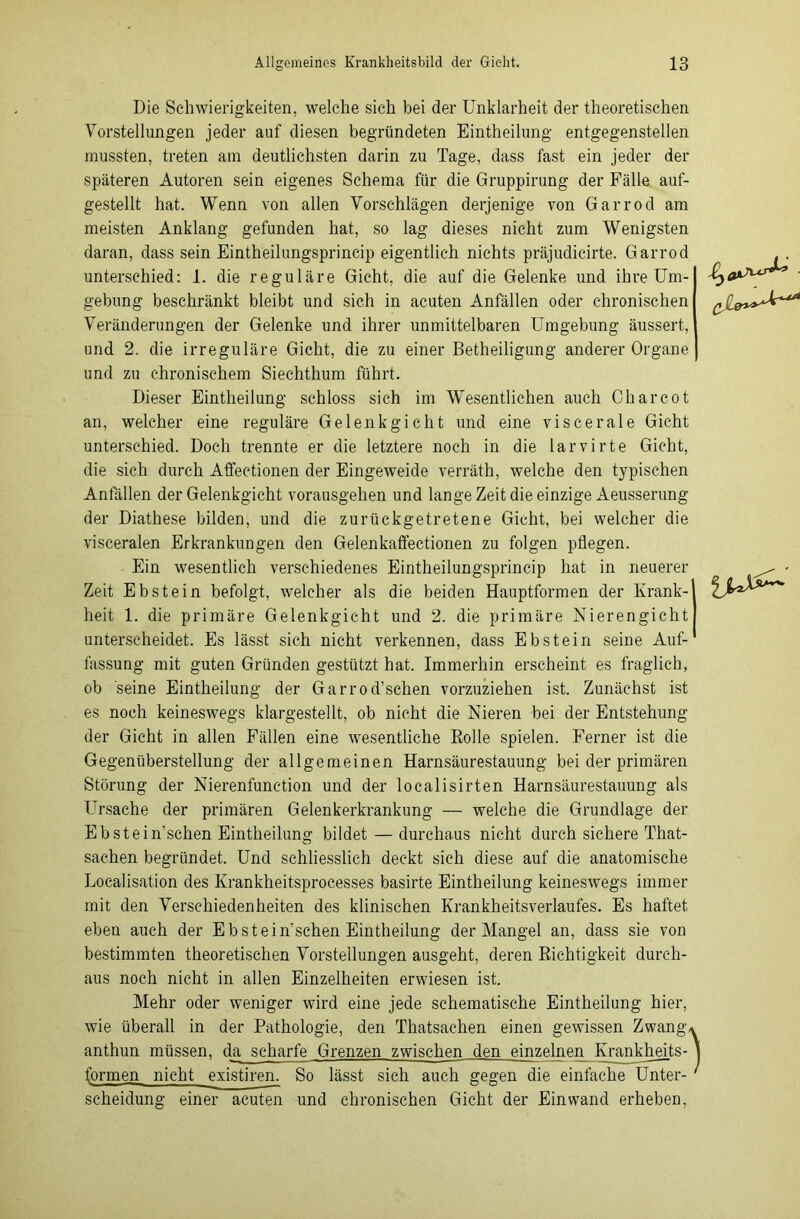 Die Schwierigkeiten, welche sich bei der Unklarheit der theoretischen Vorstellungen jeder auf diesen begründeten Einteilung entgegenstellen mussten, treten am deutlichsten darin zu Tage, dass fast ein jeder der späteren Autoren sein eigenes Schema für die Gruppirung der Fälle auf- gestellt hat. Wenn von allen Vorschlägen derjenige von Garrod am meisten Anklang gefunden hat, so lag dieses nicht zum Wenigsten daran, dass sein Eintheilungsprincip eigentlich nichts präjudicirte. Garrod unterschied: 1. die reguläre Gicht, die auf die Gelenke und ihre Um- gebung beschränkt bleibt und sich in acuten Anfällen oder chronischen Veränderungen der Gelenke und ihrer unmittelbaren Umgebung äussert, und 2. die irreguläre Gicht, die zu einer Betheiligung anderer Organe und zu chronischem Siechthum führt. Dieser Eintheilung schloss sich im Wesentlichen auch Charcot an, welcher eine reguläre Gelenkgicht und eine viscerale Gicht unterschied. Doch trennte er die letztere noch in die larvirte Gicht, die sich durch Affectionen der Eingeweide verräth, welche den typischen Anfällen der Gelenkgicht vorausgehen und lange Zeit die einzige Aeusserung der Diathese bilden, und die zurückgetretene Gicht, bei welcher die visceralen Erkrankungen den Gelenkaffectionen zu folgen pflegen. Ein wesentlich verschiedenes Eintheilungsprincip hat in neuerer Zeit Ebstein befolgt, welcher als die beiden Hauptformen der Krank- heit 1. die primäre Gelenkgicht und 2. die primäre Nierengicht unterscheidet. Es lässt sich nicht verkennen, dass Ebstein seine Auf- fassung mit guten Gründen gestützt hat. Immerhin erscheint es fraglich, ob seine Eintheilung der Garrod’schen vorzuziehen ist. Zunächst ist es noch keineswegs klargestellt, ob nicht die Nieren bei der Entstehung der Gicht in allen Fällen eine wesentliche Rolle spielen. Ferner ist die Gegenüberstellung der allgemeinen Harnsäurestauung bei der primären Störung der Nierenfunction und der localisirten Harnsäurestauung als Ursache der primären Gelenkerkrankung — welche die Grundlage der Ebstein’sehen Eintheilung bildet — durchaus nicht durch sichere That- sachen begründet. Und schliesslich deckt sich diese auf die anatomische Localisation des Krankheitsprocesses basirte Eintheilung keineswegs immer mit den Verschiedenheiten des klinischen Krankheitsverlaufes. Es haftet eben auch der Ebstein'schen Eintheilung der Mangel an, dass sie von bestimmten theoretischen Vorstellungen ausgeht, deren Richtigkeit durch- aus noch nicht in allen Einzelheiten erwiesen ist. Mehr oder weniger wird eine jede schematische Eintheilung hier, wie überall in der Pathologie, den Thatsachen einen gewissen Zwang/ anthun müssen, da scharfe Grenzen zwischen den einzelnen Krankhejts- formen nicht existiren. So lässt sich auch gegen die einfache Unter- scheidung einer acuten und chronischen Gicht der Einwand erheben,