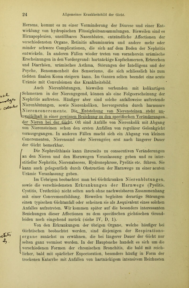 Herzens, kommt es zu einer Verminderung der Diurese und einer Ent- wicklung von hydropischen Flüssigkeitsansammlungen. Bisweilen sind es Hirnapoplexien, unstillbares Nasenbluten, entzündliche Affectionen der verschiedensten Organe, Retinitis albuminurica und andere mehr oder minder schwere Complicationen, die sich auf dem Boden der Nephritis entwickeln. In anderen Fällen wieder treten von vorneherein urämische Erscheinungen in den Vordergrund: hartnäckige Kopfschmerzen, Erbrechen und Diarrhöen, urämisches Asthma, Störungen der Intelligenz und der Psyche, Benommenheit des Sensoriums, die sich schliesslich bis zum tiefsten finalen Koma steigern kann. Im Ganzen selten beendet eine acute Urämie mit Convulsionen das Krankheitsbild. Auch Nierenblutungen, bisweilen verbunden mit kolikartigen Schmerzen in der Nierengegend, können als eine Folgeerscheinung der Nephritis auftreten. Häufiger aber sind solche anfallsweise auftretende Nierenblutungen, sowie Nierenkoliken, hervorgerufen durch harnsaure Nierenconcremente. Dig_Entstehung von Nierensteinen steht un- izwgifglhaft in einer gewissen Beziehung zu den specifischen Veränderungen, der Nieren bei der Gicht. Oft sind Anfälle von Nierenkolik mit Abgang von Nierensteinen schon den ersten Anfällen von regulärer Gelenkgicht vorausgegangen. In anderen Fällen macht sich ein Abgang von kleinen Ooncrementen, Nierensand oder Nierengrieß erst nach längerer Dauer der Gicht bemerkbar. / Die Nephrolithiasis kann ihrerseits zu consecutiven Veränderungen an den Nieren und den Harnwegen Veranlassung geben und zu inter- stitieller Nephritis, Nierenabscess, Hydronephrose, Pyelitis etc. führen. Sie kann auch gelegentlich durch Obstruction der Harnwege zu einer acuten Urämie Veranlassung geben. Im Uebrigen beobachtet man bei Gichtkranken Ni er enblu tun gen, sowie die verschiedensten Erkrankungen der Harnwege (Pyelitis. Oystitis, Urethritis) nicht selten auch ohne nachweisbaren Zusammenhang mit einer Concrementbildung. Bisweilen begleiten derartige Störungen einen typischen Gichtanfall oder scheinen sie als Aequivalent eines solchen Anfalles aufzutreten. Wir kommen später auf die besonders interessanten Beziehungen dieser Affectionen zu dem specifischen gichtischen Grund- leiden noch eingehend zurück (siehe IV, D, 1). Von den Erkrankungen der übrigen Organe, welche häufiger bei Gichtischen beobachtet werden, sind diejenigen der Respirations- organe zunächst zu erwähnen, die bei längerer Dauer der Gicht nur selten ganz vermisst werden. In der Hauptsache handelt es sich um die verschiedenen Formen der chronischen Bronchitis, die bald mit reich- licher, bald mit spärlicher Expectoration, besonders häufig in Form der trockenen Katarrhe mit Anfällen von hartnäckigem intensivem Reizhusten