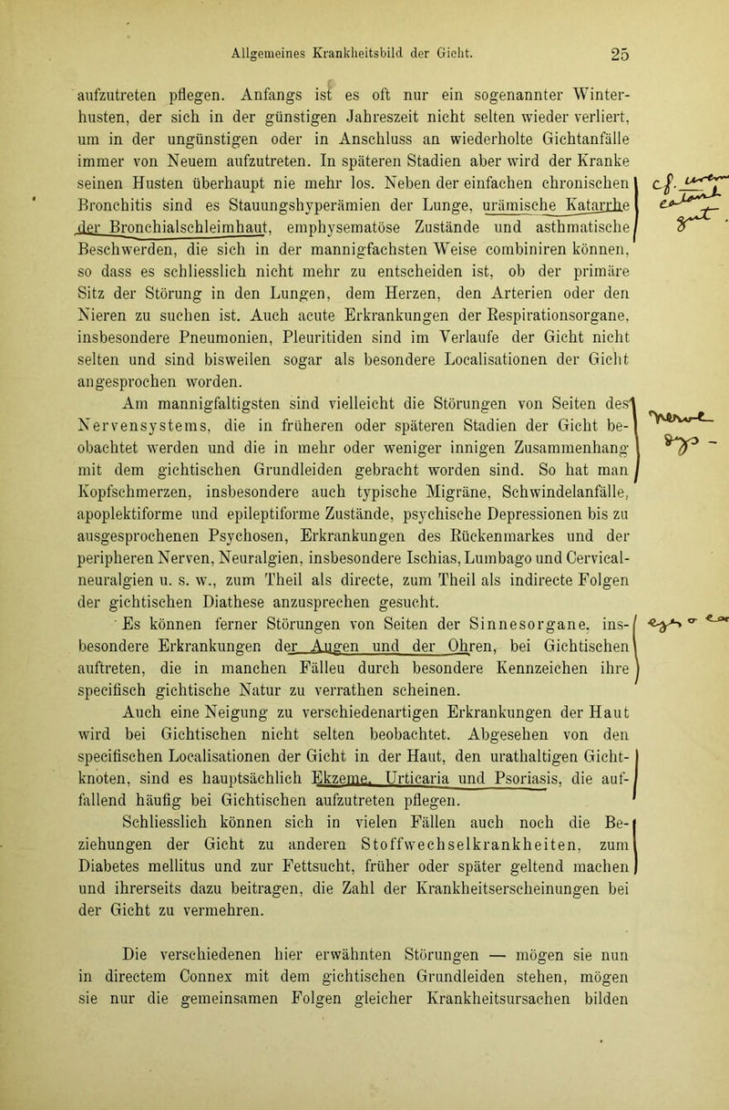 aufzutreten pflegen. Anfangs ist es oft nur ein sogenannter Winter- husten, der sich in der günstigen Jahreszeit nicht selten wieder verliert, um in der ungünstigen oder in Anschluss an wiederholte Gichtanfälle immer von Neuem aufzutreten. In späteren Stadien aber wird der Kranke seinen Husten überhaupt nie mehr los. Neben der einfachen chronischen Bronchitis sind es Stauungshyperämien der Lunge, urämische KataiiRe der Bronchialschleimhaut, emphysematose Zustände und asthmatische Beschwerden, die sich in der mannigfachsten Weise combiniren können, so dass es schliesslich nicht mehr zu entscheiden ist, ob der primäre Sitz der Störung in den Lungen, dem Herzen, den Arterien oder den Nieren zu suchen ist. Auch acute Erkrankungen der Respirationsorgane, insbesondere Pneumonien, Pleuritiden sind im Verlaufe der Gicht nicht selten und sind bisweilen sogar als besondere Localisationen der Gicht an gesprochen worden. Am mannigfaltigsten sind vielleicht die Störungen von Seiten des Nervensystems, die in früheren oder späteren Stadien der Gicht be- obachtet werden und die in mehr oder weniger innigen Zusammenhang mit dem gichtischen Grundleiden gebracht worden sind. So hat man Kopfschmerzen, insbesondere auch typische Migräne, Schwindelanfälle, apoplektiforme und epileptiforme Zustände, psychische Depressionen bis zu ausgesprochenen Psychosen, Erkrankungen des Rückenmarkes und der peripheren Nerven, Neuralgien, insbesondere Ischias, Lumbago und Cervical- neuralgien u. s. w., zum Theil als directe, zum Theil als indirecte Folgen der gichtischen Diathese anzusprechen gesucht. Es können ferner Störungen von Seiten der Sinnesorgane, ins- besondere Erkrankungen der Augen und der Ohren, bei Gichtischen auftreten, die in manchen Fälleu durch besondere Kennzeichen ihre specifisch gichtische Natur zu verrathen scheinen. Auch eine Neigung zu verschiedenartigen Erkrankungen der Haut wird bei Gichtischen nicht selten beobachtet. Abgesehen von den specifischen Localisationen der Gicht in der Haut, den uranhaltigen Gicht- knoten, sind es hauptsächlich Ekzeme. Urticaria und Psoriasis, die auf- fallend häufig bei Gichtischen aufzutreten pflegen. Schliesslich können sich in vielen Fällen auch noch die Be- ziehungen der Gicht zu anderen Stoffwechselkrankheiten, zum Diabetes mellitus und zur Fettsucht, früher oder später geltend machen und ihrerseits dazu beitragen, die Zahl der Krankheitserscheinungen bei der Gicht zu vermehren. Die verschiedenen hier erwähnten Störungen — mögen sie nun in directem Connex mit dem gichtischen Grundleiden stehen, mögen sie nur die gemeinsamen Folgen gleicher Krankheitsursachen bilden