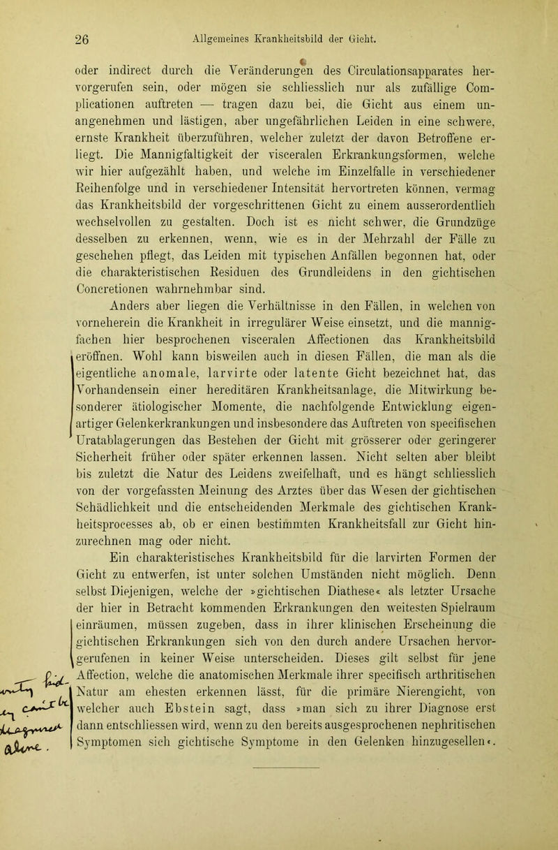 •TU ■*n i^jS-^v^dA oder indirect durch die Veränderungen des Circulationsapparates her- vorgerufen sein, oder mögen sie schliesslich nur als zufällige Com- plicationen auftreten -— tragen dazu bei, die Gicht aus einem un- angenehmen und lästigen, aber ungefährlichen Leiden in eine schwere, ernste Krankheit überzuführen, welcher zuletzt der davon Betroffene er- liegt. Die Mannigfaltigkeit der visceralen Erkrankungsformen, welche wir hier aufgezählt haben, und Avelche im Einzelfalle in verschiedener Reihenfolge und in verschiedener Intensität hervortreten können, vermag das Krankheitsbild der vorgeschrittenen Gicht zu einem ausserordentlich Wechsel vollen zu gestalten. Doch ist es nicht schwer, die Grundzüge desselben zu erkennen, wenn, wie es in der Mehrzahl der Fälle zu geschehen pflegt, das Leiden mit typischen Anfällen begonnen hat, oder die charakteristischen Residuen des Grundleidens in den gichtischen Concretionen wahrnehmbar sind. Anders aber liegen die Verhältnisse in den Fällen, in welchen von vorneherein die Krankheit in irregulärer Weise einsetzt, und die mannig- fachen hier besprochenen visceralen Affectionen das Krankheitsbild eröffnen. Wohl kann bisweilen auch in diesen Fällen, die man als die eigentliche anomale, larvirte oder latente Gicht bezeichnet hat, das Vorhandensein einer hereditären Krankheitsanlage, die Mitwirkung be- sonderer ätiologischer Momente, die nachfolgende Entwicklung eigen- artiger Gelenkerkrankungen und insbesondere das Auftreten von specifisehen 1 Uratablagerungen das Bestehen der Gicht mit grösserer oder geringerer Sicherheit früher oder später erkennen lassen. Nicht selten aber bleibt bis zuletzt die Natur des Leidens zweifelhaft, und es hängt schliesslich von der vorgefassten Meinung des Arztes über das Wesen der gichtischen Schädlichkeit und die entscheidenden Merkmale des gichtischen Krank- heitsprocesses ab, ob er einen bestimmten Krankheitsfall zur Gicht hin- zurechnen mag oder nicht. Ein charakteristisches Krankheitsbild für die larvirten Formen der Gicht zu entwerfen, ist unter solchen Umständen nicht möglich. Denn selbst Diejenigen, welche der »gichtischen Diathese« als letzter Ursache der hier in Betracht kommenden Erkrankungen den weitesten Spielraum einräumen, müssen zugeben, dass in ihrer klinischen Erscheinung die gichtischen Erkrankungen sich von den durch andere Ursachen hervor- gerufenen in keiner Weise unterscheiden. Dieses gilt selbst für jene Affection, welche die anatomischen Merkmale ihrer specifisch arthritischen Natur am ehesten erkennen lässt, für die primäre Nierengicht, von welcher auch Ebstein sagt, dass »man sich zu ihrer Diagnose erst dann entschliessen wird, wenn zu den bereits ausgesprochenen nephritischen Symptomen sich gichtische Symptome in den Gelenken hinzugesellen«.