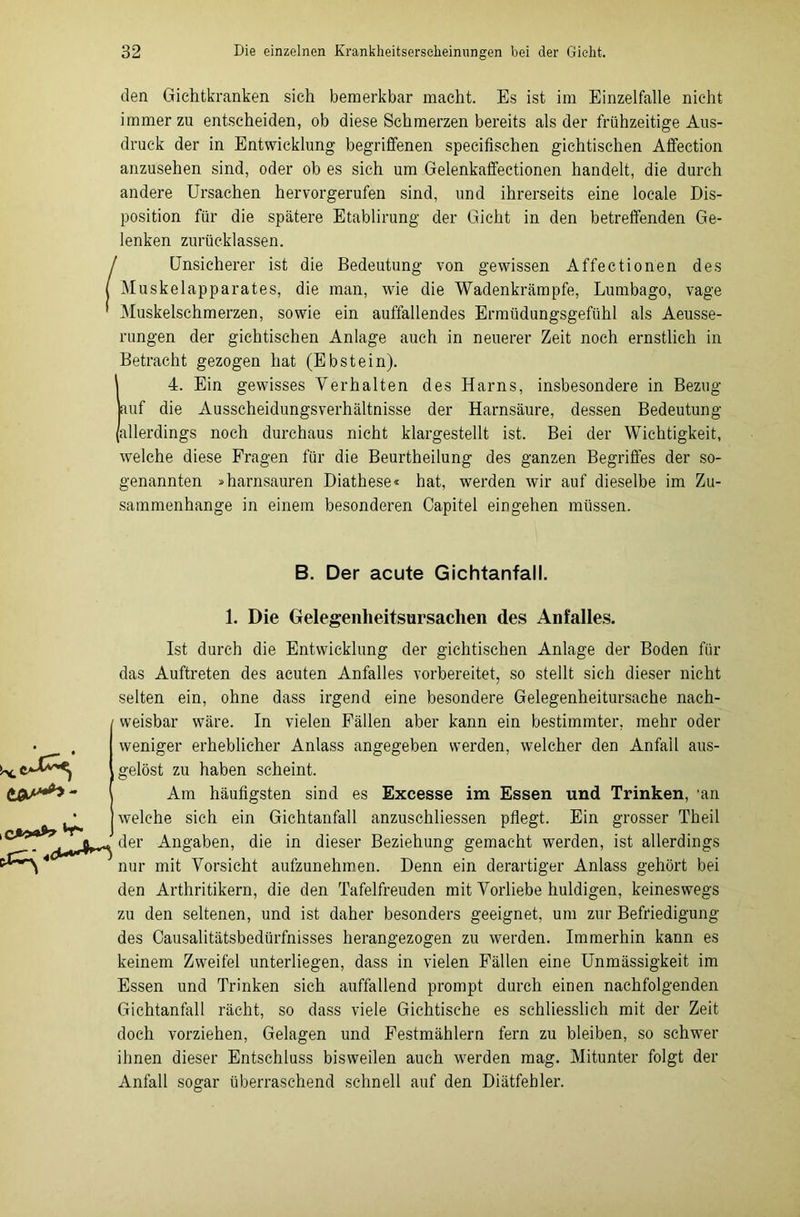 den Gichtkranken sieh bemerkbar macht. Es ist im Einzelfalle nicht immerzu entscheiden, ob diese Schmerzen bereits als der frühzeitige Aus- druck der in Entwicklung begriffenen specifischen gichtischen Affection anzusehen sind, oder ob es sich um Gelenkafifectionen handelt, die durch andere Ursachen hervorgerufen sind, und ihrerseits eine locale Dis- position für die spätere Etablirung der Gicht in den betreffenden Ge- lenken zurücklassen. Unsicherer ist die Bedeutung von gewissen Affectionen des Muskelapparates, die man, wie die Wadenkrämpfe, Lumbago, vage Muskelschmerzen, sowie ein auffallendes Ermüdungsgefühl als Aeusse- rungen der gichtischen Anlage auch in neuerer Zeit noch ernstlich in Betracht gezogen hat (Ebstein). 4. Ein gewisses Verhalten des Harns, insbesondere in Bezug auf die Ausscheidungsverhältnisse der Harnsäure, dessen Bedeutung allerdings noch durchaus nicht klargestellt ist. Bei der Wichtigkeit, welche diese Fragen für die Beurtheilung des ganzen Begriffes der so- genannten »harnsauren Diathese« hat, werden wir auf dieselbe im Zu- sammenhänge in einem besonderen Capitel ein gehen müssen. B. Der acute Gichtanfall. 1. Die Gelegenheitsursachen des Anfalles. - Ist durch die Entwicklung der gichtischen Anlage der Boden für das Auftreten des acuten Anfalles vorbereitet, so stellt sich dieser nicht selten ein, ohne dass irgend eine besondere Gelegenheitursache nach- weisbar wäre. In vielen Fällen aber kann ein bestimmter, mehr oder weniger erheblicher Anlass angegeben werden, welcher den Anfall aus- gelöst zu haben scheint. Am häufigsten sind es Excesse im Essen und Trinken, 'an welche sich ein Gichtanfall anzuschliessen pflegt. Ein grosser Theil der Angaben, die in dieser Beziehung gemacht werden, ist allerdings nur mit Vorsicht aufzunehmen. Denn ein derartiger Anlass gehört bei den Arthritikern, die den Tafelfreuden mit Vorliebe huldigen, keineswegs zu den seltenen, und ist daher besonders geeignet, um zur Befriedigung des Oausalitätsbedürfnisses herangezogen zu werden. Immerhin kann es keinem Zweifel unterliegen, dass in vielen Fällen eine Unmässigkeit im Essen und Trinken sich auffallend prompt durch einen nachfolgenden Gichtanfall rächt, so dass viele Gichtische es schliesslich mit der Zeit doch vorziehen, Gelagen und Festmählern fern zu bleiben, so schwer ihnen dieser Entschluss bisweilen auch werden mag. Mitunter folgt der Anfall sogar überraschend schnell auf den Diätfehler.