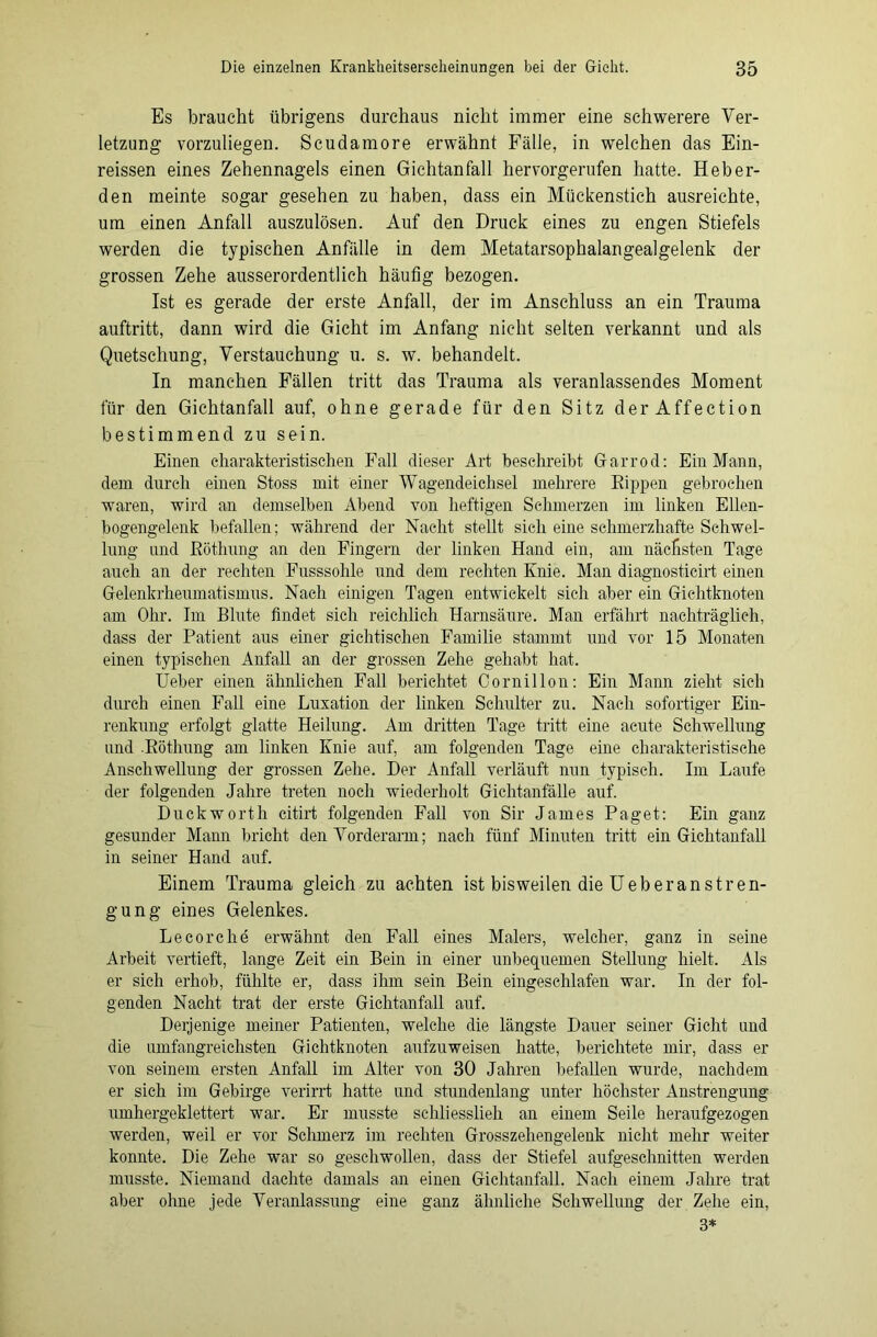 Es braucht übrigens durchaus nicht immer eine schwerere Ver- letzung vorzuliegen. Scudamore erwähnt Fälle, in welchen das Ein- reissen eines Zehennagels einen Gichtanfall hervorgerufen hatte. Heb er- den meinte sogar gesehen zu haben, dass ein Mückenstich ausreichte, um einen Anfall auszulösen. Auf den Druck eines zu engen Stiefels werden die typischen Anfälle in dem Metatarsophalangealgelenk der grossen Zehe ausserordentlich häufig bezogen. Ist es gerade der erste Anfall, der im Anschluss an ein Trauma auftritt, dann wird die Gicht im Anfang nicht selten verkannt und als Quetschung, Verstauchung u. s. w. behandelt. In manchen Fällen tritt das Trauma als veranlassendes Moment für den Gichtanfall auf, ohne gerade für den Sitz derAffection bestimmend zu sein. Einen charakteristischen Fall dieser Art beschreibt Garrod: Ein Mann, dem durch einen Stoss mit einer Wagendeichsel mehrere Eippen gebrochen waren, wird an demselben Abend von heftigen Schmerzen im linken Ellen- bogengelenk befallen; während der Nacht stellt sich eine schmerzhafte Schwel- lung und Röthung an den Fingern der linken Hand ein, am nächsten Tage auch an der rechten Fusssohle und dem rechten Knie. Man diagnosticirt einen Gelenkrheumatismus. Nach einigen Tagen entwickelt sich aber ein Gichtknoten am Ohr. Im Blute findet sich reichlich Harnsäure. Man erfährt nachträglich, dass der Patient aus einer gichtischen Familie stammt und vor 15 Monaten einen typischen Anfall an der grossen Zehe gehabt hat. Ueber einen ähnlichen Fall berichtet Cornillon: Ein Mann zieht sich durch einen Fall eine Luxation der linken Schulter zu. Nach sofortiger Ein- renkung erfolgt glatte Heilung. Am dritten Tage tritt eine acute Schwellung und .Röthung am linken Knie auf, am folgenden Tage eine charakteristische Anschwellung der grossen Zehe. Der Anfall verläuft nun typisch. Im Laufe der folgenden Jahre treten noch wiederholt Gichtanfälle auf. Duckworth citirt folgenden Fall von Sir James Paget: Ein ganz gesunder Mann bricht den Vorderarm; nach fünf Minuten tritt ein Gichtanfall in seiner Hand auf. Einem Trauma gleich zu achten ist bisweilen die Ueb er ans tren- gung eines Gelenkes. Lecorche erwähnt den Fall eines Malers, welcher, ganz in seine Arbeit vertieft, lange Zeit ein Bein in einer unbequemen Stellung hielt. Als er sich erhob, fühlte er, dass ihm sein Bein eingeschlafen war. In der fol- genden Nacht trat der erste Gichtanfall auf. Derjenige meiner Patienten, welche die längste Dauer seiner Gicht und die umfangreichsten Gichtknoten aufzuweisen hatte, berichtete mir, dass er von seinem ersten Anfall im Alter von 30 Jahren befallen wurde, nachdem er sich im Gebirge verirrt hatte und stundenlang unter höchster Anstrengung umhergeklettert war. Er musste schli esslieh an einem Seile heraufgezogen werden, weil er vor Schmerz im rechten Grosszehengelenk nicht mehr weiter konnte. Die Zehe war so geschwollen, dass der Stiefel aufgeschnitten werden musste. Niemand dachte damals an einen Gichtanfall. Nach einem Jahre trat aber ohne jede Veranlassung eine ganz ähnliche Schwellung der Zehe ein, 3*