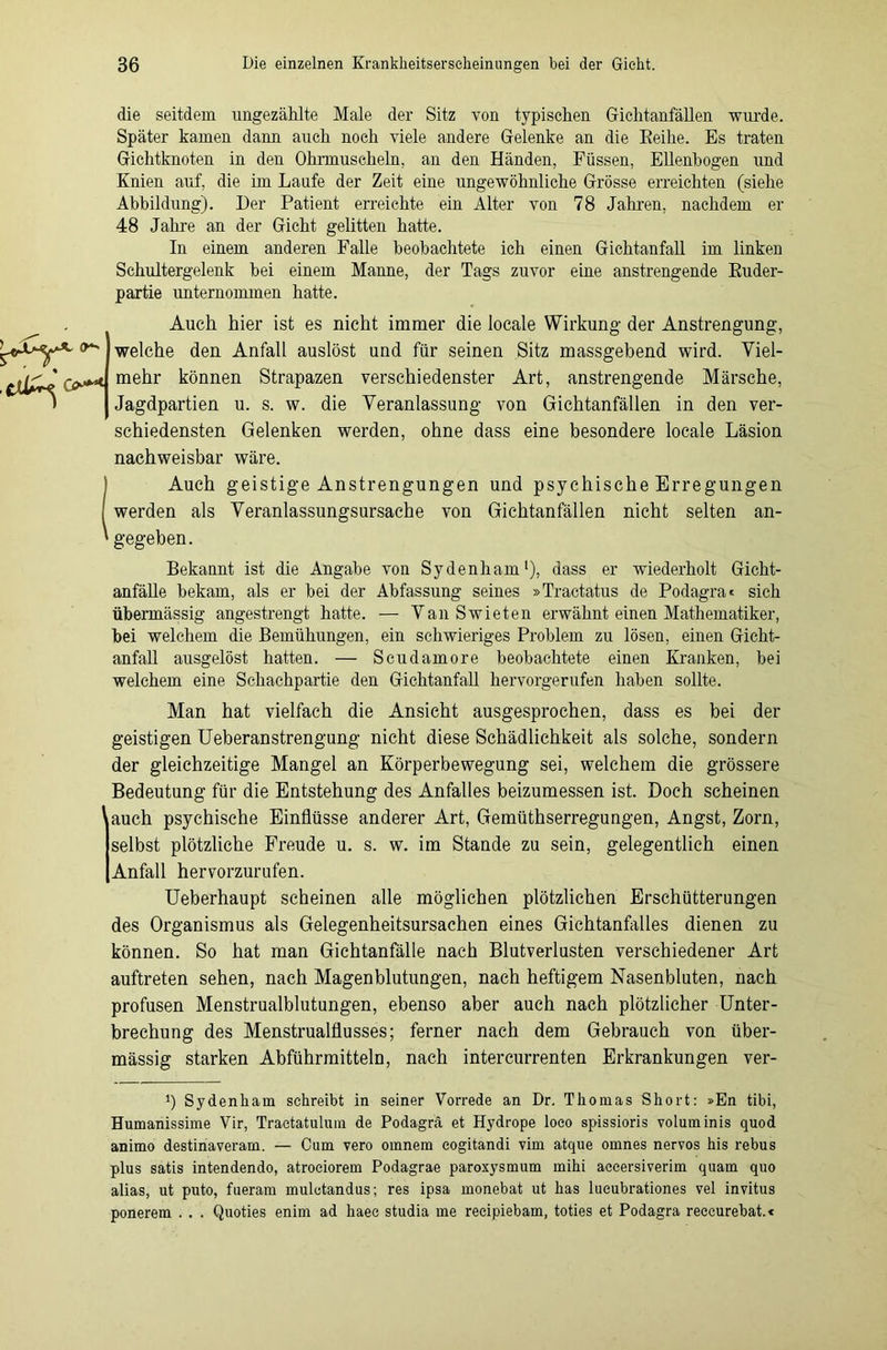 die seitdem ungezählte Male der Sitz von typischen Gichtanfäflen wurde. Später kamen dann auch noch viele andere Gelenke an die Eeihe. Es traten Gichtknoten in den Ohrmuscheln, an den Händen, Füssen, Ellenbogen und Knien auf, die im Laufe der Zeit eine ungewöhnliche Grösse erreichten (siehe Abbildung). Der Patient erreichte ein Alter von 78 Jahren, nachdem er 48 Jahre an der Gicht gelitten hatte. In einem anderen Falle beobachtete ich einen Gichtanfall im linken Schultergelenk bei einem Manne, der Tags zuvor eine anstrengende Ruder- partie unternommen hatte. Auch hier ist es nicht immer die locale Wirkung der Anstrengung, fr welche den Anfall auslöst und für seinen Sitz massgebend wird. Viel- mehr können Strapazen verschiedenster Art, anstrengende Märsche, Jagdpartien u. s. w. die Veranlassung von Gichtanfällen in den ver- schiedensten Gelenken werden, ohne dass eine besondere locale Läsion nachweisbar wäre. (Auch geistige Anstrengungen und psychische Erregungen werden als Veranlassungsursache von Gichtanfällen nicht selten an- gegeben. Bekannt ist die Angabe von Sydenham1), dass er wiederholt Gicht- anfälle bekam, als er bei der Abfassung seines »Tractatus de Podagra < sich übermässig angestrengt hatte. — VanSwieten erwähnt einen Mathematiker, bei welchem die Bemühungen, ein schwieriges Problem zu lösen, einen Gicht- anfall ausgelöst hatten. — Scudamore beobachtete einen Kranken, bei welchem eine Schachpartie den Gichtanfall hervorgerufen haben sollte. Man hat vielfach die Ansicht ausgesprochen, dass es bei der geistigen Ueberanstrengung nicht diese Schädlichkeit als solche, sondern der gleichzeitige Mangel an Körperbewegung sei, welchem die grössere Bedeutung für die Entstehung des Anfalles beizumessen ist. Doch scheinen ' auch psychische Einflüsse anderer Art, Gemüthserregungen, Angst, Zorn, selbst plötzliche Freude u. s. w. im Stande zu sein, gelegentlich einen Anfall hervorzurufen. Ueberhaupt scheinen alle möglichen plötzlichen Erschütterungen des Organismus als Gelegenheitsursachen eines Gichtanfalles dienen zu können. So hat man Gichtanfälle nach Blutverlusten verschiedener Art auftreten sehen, nach Magenblutungen, nach heftigem Nasenbluten, nach profusen Menstrualblutungen, ebenso aber auch nach plötzlicher Unter- brechung des Menstrualflusses; ferner nach dem Gebrauch von über- mässig starken Abführmitteln, nach intercurrenten Erkrankungen ver- Sydenham schreibt in seiner Vorrede an Dr. Thomas Short: »En tibi, Humanissime Vir, Tractatulum de Podagra et Hydrope loco spissioris volum inis quod animo destinaveram. — Cum vero omnem eogitandi vim atque omnes nervös bis rebus plus satis intendendo, atroeiorem Podagrae paroxysmum mihi accersiverim quam quo alias, ut puto, fueram mulotandus; res ipsa monebat ut has lueubrationes vel invitus ponerem . . . Quoties enim ad haec studia me recipiebam, toties et Podagra reeeurebat.*