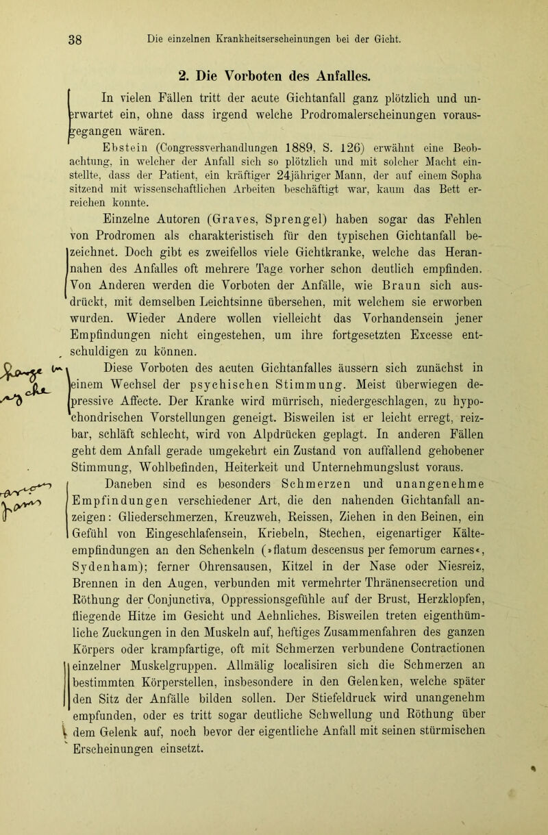 2. Die Vorboten des Anfalles. \ In vielen Fällen tritt der acute Gichtanfall ganz plötzlich und un- erwartet ein, ohne dass irgend welche Prodromalerscheinungen voraus- begangen wären. Ebstein (Congressverhandlungen 1889, S. 126) erwähnt eine Beob- achtung, in welcher der Anfall sich so plötzlich und mit solcher Macht ein- stellte, dass der Patient, ein kräftiger 24-jähriger Mann, der auf einem Sopha sitzend mit wissenschaftlichen Arbeiten beschäftigt war, kaum das Bett er- reichen konnte. Einzelne Autoren (Graves, Sprengel) haben sogar das Fehlen von Prodromen als charakteristisch für den typischen Gichtanfall be- zeichnet. Doch gibt es zweifellos viele Gichtkranke, welche das Heran- nahen des Anfalles oft mehrere Tage vorher schon deutlich empfinden. Von Anderen werden die Vorboten der Anfälle, wie Braun sich aus- drückt, mit demselben Leichtsinne übersehen, mit welchem sie erworben wurden. Wieder Andere wollen vielleicht das Vorhandensein jener Empfindungen nicht eingestehen, um ihre fortgesetzten Escesse ent- schuldigen zu können. Diese Vorboten des acuten Gichtanfalles äussern sich zunächst in einem Wechsel der psychischen Stimmung. Meist überwiegen de- pressive Affecte. Der Kranke wird mürrisch, niedergeschlagen, zu hypo- ’chondrischen Vorstellungen geneigt. Bisweilen ist er leicht erregt, reiz- bar, schläft schlecht, wird von Alpdrücken geplagt. In anderen Fällen geht dem Anfall gerade umgekehrt ein Zustand von auffallend gehobener Stimmung, Wohlbefinden, Heiterkeit und Unternehmungslust voraus. Daneben sind es besonders Schmerzen und unangenehme Empfindungen verschiedener Art, die den nahenden Gichtanfall an- zeigen: Gliederschmerzen, Kreuzweh, Reissen, Ziehen in den Beinen, ein Gefühl von Eingeschlafensein, Kriebeln, Stechen, eigenartiger Kälte- empfindungen an den Schenkeln (»flatum descensus per femorum carnes«, Sydenham); ferner Ohrensausen, Kitzel in der Nase oder Niesreiz, Brennen in den Augen, verbunden mit vermehrter Thränensecretion und Röthung der Conjunctiva, Oppressionsgefühle auf der Brust, Herzklopfen, fliegende Hitze im Gesicht und Aehnliches. Bisweilen treten eigenthüm- liche Zuckungen in den Muskeln auf, heftiges Zusammenfahren des ganzen Körpers oder krampfartige, oft mit Schmerzen verbundene Contractionen einzelner Muskelgruppen. Allmälig localisiren sich die Schmerzen an bestimmten Körperstellen, insbesondere in den Gelenken, welche später den Sitz der Anfälle bilden sollen. Der Stiefeldruck wird unangenehm empfunden, oder es tritt sogar deutliche Schwellung und Röthung über dem Gelenk auf, noch bevor der eigentliche Anfall mit seinen stürmischen Erscheinungen einsetzt. %