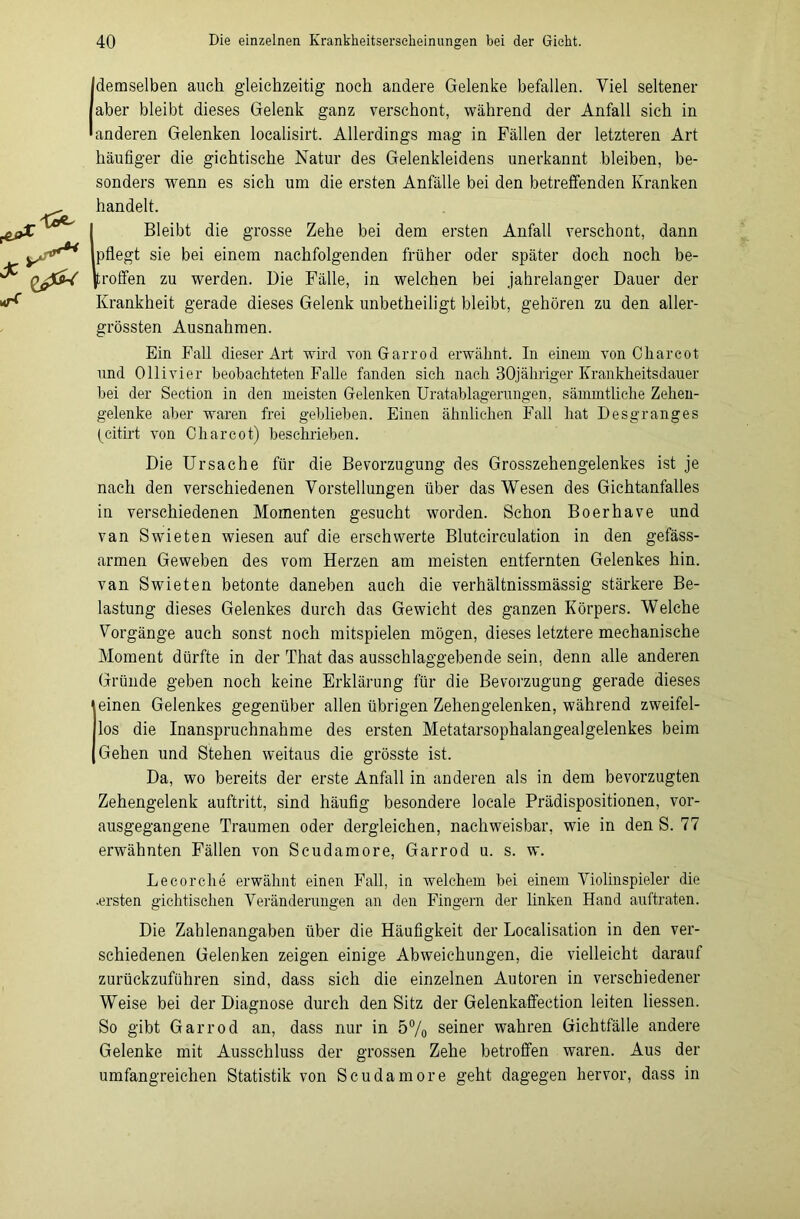 [demselben auch gleichzeitig noch andere Gelenke befallen. Viel seltener aber bleibt dieses Gelenk ganz verschont, während der Anfall sich in anderen Gelenken localisirt. Allerdings mag in Fällen der letzteren Art häufiger die gichtische Natur des Gelenkleidens unerkannt bleiben, be- sonders wenn es sich um die ersten Anfälle bei den betreffenden Kranken handelt. 1 Bleibt die grosse Zehe bei dem ersten Anfall verschont, dann pflegt sie bei einem nachfolgenden früher oder später doch noch be- troffen zu werden. Die Fälle, in welchen bei jahrelanger Dauer der Krankheit gerade dieses Gelenk unbetheiligt bleibt, gehören zu den aller- grössten Ausnahmen. Ein Fall dieser Art wird von Garrod erwähnt. In einem von Charcot und Ollivier beobachteten Falle fanden sich nach BOjähriger Krankheitsdauer bei der Section in den meisten Gelenken Uratablagerungen, sämmtliche Zehen- gelenke aber waren frei geblieben. Einen ähnlichen Fall hat Desgranges (citirt von Charcot) beschrieben. Die Ursache für die Bevorzugung des Grosszehengelenkes ist je nach den verschiedenen Vorstellungen über das Wesen des Gichtanfalles in verschiedenen Momenten gesucht worden. Schon Boerhave und van Swieten wiesen auf die erschwerte Blutcirculation in den gefäss- armen Geweben des vom Herzen am meisten entfernten Gelenkes hin. van Swieten betonte daneben auch die verhältnissmässig stärkere Be- lastung dieses Gelenkes durch das Gewicht des ganzen Körpers. Welche Vorgänge auch sonst noch mitspielen mögen, dieses letztere mechanische Moment dürfte in der That das ausschlaggebende sein, denn alle anderen Gründe geben noch keine Erklärung für die Bevorzugung gerade dieses einen Gelenkes gegenüber allen übrigen Zehengelenken, während zweifel- los die Inanspruchnahme des ersten Metatarsophalangealgelenkes beim Gehen und Stehen weitaus die grösste ist. Da, wo bereits der erste Anfall in anderen als in dem bevorzugten Zehengelenk auftritt, sind häufig besondere locale Prädispositionen, vor- ausgegangene Traumen oder dergleichen, nachweisbar, wie in den S. 77 erwähnten Fällen von Scudamore, Garrod u. s. w. Lecorche erwähnt einen Fall, in welchem bei einem Violinspieler die .ersten gichtischen Veränderungen an den Fingern der linken Hand auftraten. Die Zahlenangaben über die Häufigkeit der Localisation in den ver- schiedenen Gelenken zeigen einige Abweichungen, die vielleicht darauf zurückzuführen sind, dass sich die einzelnen Autoren in verschiedener Weise bei der Diagnose durch den Sitz der Gelenkaffection leiten Hessen. So gibt Garrod an, dass nur in 5% seiner wahren Gichtfälle andere Gelenke mit Ausschluss der grossen Zehe betroffen waren. Aus der umfangreichen Statistik von Scudamore geht dagegen hervor, dass in