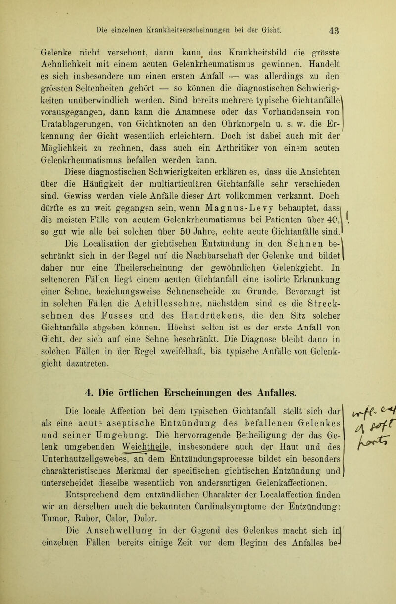 Gelenke nickt verschont, dann kann das Krankheitsbild die grösste Aehnlichkeit mit einem acuten Gelenkrheumatismus gewinnen. Handelt es sich insbesondere um einen ersten Anfall — was allerdings zu den grössten Seltenheiten gehört — so können die diagnostischen Schwierig- keiten unüberwindlich werden. Sind bereits mehrere typische Gichtanfälle vorausgegangen, dann kann die Anamnese oder das Vorhandensein von Uratablagerungen, von Gichtknoten an den Ohrknorpeln u. s. w. die Er- kennung der Gicht wesentlich erleichtern. Doch ist dabei auch mit der Möglichkeit zu rechnen, dass auch ein Arthritiker von einem acuten Gelenkrheumatismus befallen werden kann. Diese diagnostischen Schwierigkeiten erklären es, dass die Ansichten über die Häufigkeit der multiarticulären Gichtanfälle sehr verschieden sind. Gewiss werden viele Anfälle dieser Art vollkommen verkannt. Doch dürfte es zu weit gegangen sein, wenn Magnus-Levy behauptet, dass die meisten Fälle von acutem Gelenkrheumatismus bei Patienten über 40, so gut wie alle bei solchen über 50 Jahre, echte acute Gichtanfälle sind. Die Localisation der gichtischen Entzündung in den Sehnen be- schränkt sich in der Regel auf die Nachbarschaft der Gelenke und bildet daher nur eine Tkeilerscheinung der gewöhnlichen Gelenkgicht. In selteneren Fällen liegt einem acuten Gichtanfall eine isolirte Erkrankung einer Sehne, beziehungsweise Sehnenscheide zu Grunde. Bevorzugt ist in solchen Fällen die Achillessehne, nächstdem sind es die Streck- sehnen des Fusses und des Handrückens, die den Sitz solcher Gichtanfälle abgeben können. Höchst selten ist es der erste Anfall von Gicht', der sich auf eine Sehne beschränkt. Die Diagnose bleibt dann in solchen Fällen in der Regel zweifelhaft, bis typische Anfälle von Gelenk- gicht dazutreten. 4. Die örtlichen Erscheinungen des Anfalles. Die locale Affection bei dem typischen Gichtanfall stellt sich dar als eine acute aseptische Entzündung des befallenen Gelenkes und seiner Umgebung. Die hervorragende Betheiligung der das Ge- lenk umgebenden Weichtheile. insbesondere auch der Haut und des Unterhautzellgewebes, an dem Entzündungsprocesse bildet ein besonders charakteristisches Merkmal der specifischen gichtischen Entzündung und unterscheidet dieselbe wesentlich von andersartigen Gelenkaffectionen. Entsprechend dem entzündlichen Charakter der Localaffection finden wir an derselben auch die bekannten Cardinalsymptome der Entzündung: Tumor, Rubor, Calor, Dolor. Die Anschwellung in der Gegend des Gelenkes macht sich inl einzelnen Fällen bereits einige Zeit vor dem Beginn des Anfalles be-1