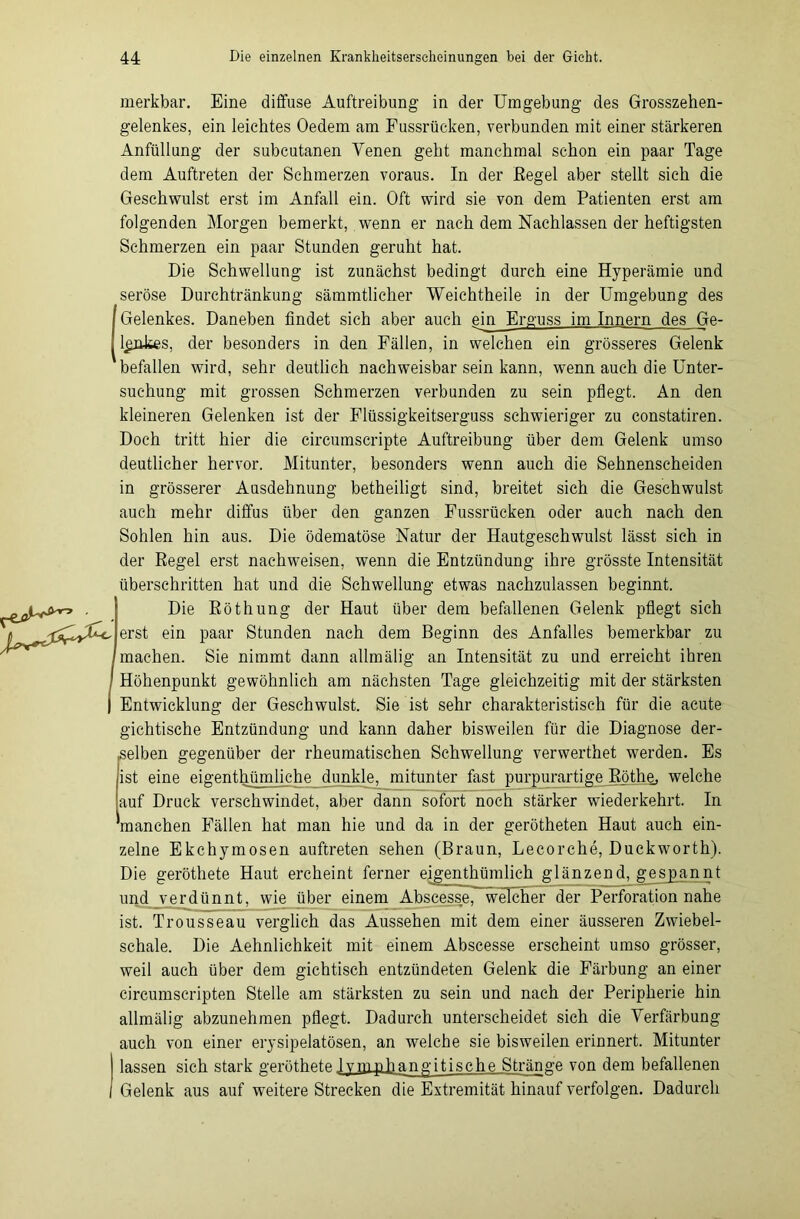 merkbar. Eine diffuse Auftreibung in der Umgebung des Grosszehen- gelenkes, ein leichtes Oedem am Fussrücken, verbunden mit einer stärkeren Anfüllung der subcutanen Venen geht manchmal schon ein paar Tage dem Auftreten der Schmerzen voraus. In der Regel aber stellt sich die Geschwulst erst im Anfall ein. Oft wird sie von dem Patienten erst am folgenden Morgen bemerkt, wenn er nach dem Nachlassen der heftigsten Schmerzen ein paar Stunden geruht hat. Die Schwellung ist zunächst bedingt durch eine Hyperämie und seröse Durchtränkung sämmtlicher Weich teile in der Umgebung des Gelenkes. Daneben findet sieh aber auch ein Erguss im Innern des Ge- ljäükes, der besonders in den Fällen, in welchen ein grösseres Gelenk befallen wird, sehr deutlich nachweisbar sein kann, wenn auch die Unter- suchung mit grossen Schmerzen verbunden zu sein pflegt. An den kleineren Gelenken ist der Flüssigkeitserguss schwieriger zu constatiren. Doch tritt hier die circumscripte Auftreibung über dem Gelenk umso deutlicher hervor. Mitunter, besonders wenn auch die Sehnenscheiden in grösserer Ausdehnung betheiligt sind, breitet sich die Geschwulst auch mehr diffus über den ganzen Fussrücken oder auch nach den Sohlen hin aus. Die ödematöse Natur der Hautgeschwulst lässt sich in der Regel erst nachweisen, wenn die Entzündung ihre grösste Intensität überschritten hat und die Schwellung etwas nachzulassen beginnt. Die Röthung der Haut über dem befallenen Gelenk pflegt sich erst ein paar Stunden nach dem Beginn des Anfalles bemerkbar zu machen. Sie nimmt dann allmälig an Intensität zu und erreicht ihren Höhenpunkt gewöhnlich am nächsten Tage gleichzeitig mit der stärksten Entwicklung der Geschwulst. Sie ist sehr charakteristisch für die acute gichtische Entzündung und kann daher bisweilen für die Diagnose der- selben gegenüber der rheumatischen Schwellung verwerthet werden. Es ist eine eigentümliche dunkle, mitunter fast purpurartige Röthe, welche auf Druck verschwindet, aber dann sofort noch stärker wiederkehrt. In 'manchen Fällen hat man hie und da in der geröteten Haut auch ein- zelne Ekchymosen auftreten sehen (Braun, Lecorche, Duckworth). Die gerötete Haut ercheint ferner eigentümlich glänzend, gespannt und verdünnt, wie über einem Abscesse, welcher der Perforation nahe ist. Trousseau verglich das Aussehen mit dem einer äusseren Zwiebel- schale. Die Aehnlichkeit mit einem Abscesse erscheint umso grösser, weil auch über dem gichtisch entzündeten Gelenk die Färbung an einer circumscripten Stelle am stärksten zu sein und nach der Peripherie hin allmälig abzunehmen pflegt. Dadurch unterscheidet sich die Verfärbung auch von einer erysipelatösen, an weiche sie bisweilen erinnert. Mitunter lassen sich stark gerötete 1 vmphangitische Stränge von dem befallenen Gelenk aus auf weitere Strecken die Extremität hinauf verfolgen. Dadurch