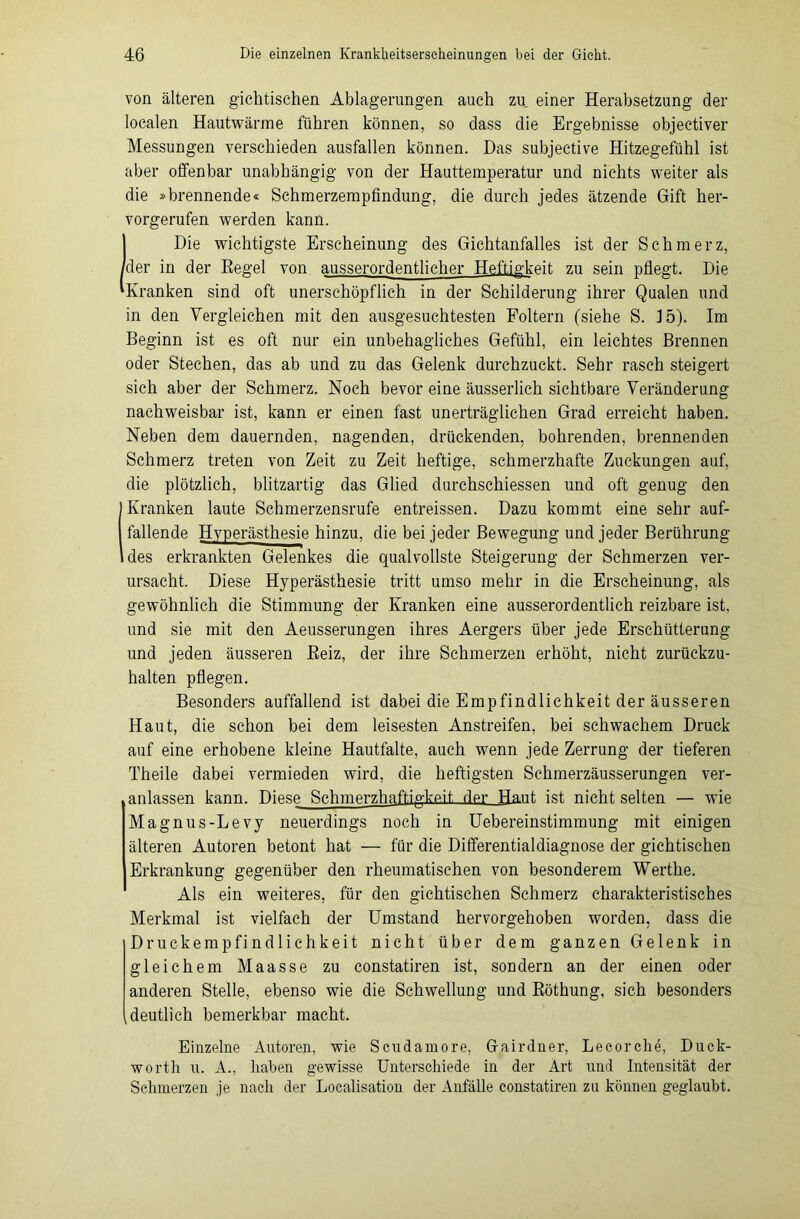 von älteren gichtischen Ablagerungen auch zu einer Herabsetzung der localen Hautwärme führen können, so dass die Ergebnisse objectiver Messungen verschieden ausfallen können. Das subjective Hitzegefühl ist aber offenbar unabhängig von der Hauttemperatur und nichts weiter als die »brennende« Schmerzempfindung, die durch jedes ätzende Gift her- vorgerufen werden kann. (Die wichtigste Erscheinung des Gichtanfalles ist der Schmerz, der in der Regel von ausserordentlicher Heftigkeit zu sein pflegt. Die Kranken sind oft unerschöpflich in der Schilderung ihrer Qualen und in den Vergleichen mit den ausgesuchtesten Foltern (siehe S. 15). Im Beginn ist es oft nur ein unbehagliches Gefühl, ein leichtes Brennen oder Stechen, das ab und zu das Gelenk durchzuckt. Sehr rasch steigert sich aber der Schmerz. Noch bevor eine äusserlich sichtbare Veränderung nachweisbar ist, kann er einen fast unerträglichen Grad erreicht haben. Neben dem dauernden, nagenden, drückenden, bohrenden, brennenden Schmerz treten von Zeit zu Zeit heftige, schmerzhafte Zuckungen auf, die plötzlich, blitzartig das Glied durchschiessen und oft genug den Kranken laute Schmerzensrufe entreissen. Dazu kommt eine sehr auf- fallende Hyperästhesie hinzu, die bei jeder Bewegung und jeder Berührung des erkrankten Gelenkes die qualvollste Steigerung der Schmerzen ver- ursacht. Diese Hyperästhesie tritt umso mehr in die Erscheinung, als gewöhnlich die Stimmung der Kranken eine ausserordentlich reizbare ist. und sie mit den Aeusserungen ihres Aergers über jede Erschütterung und jeden äusseren Reiz, der ihre Schmerzen erhöht, nicht zurückzu- halten pflegen. Besonders auffallend ist dabei die Empfindlichkeit der äusseren Haut, die schon bei dem leisesten Anstreifen, bei schwachem Druck auf eine erhobene kleine Hautfalte, auch wenn jede Zerrung der tieferen Theile dabei vermieden wird, die heftigsten Schmerzäusserungen ver- anlassen kann. Diese Schmerzhaftigkeit der Haut ist nicht selten — wie Magnus-Levy neuerdings noch in Uebereinstimmung mit einigen älteren Autoren betont hat — für die Differentialdiagnose der gichtischen Erkrankung gegenüber den rheumatischen von besonderem Werthe. Als ein weiteres, für den gichtischen Schmerz charakteristisches Merkmal ist vielfach der Umstand hervorgehoben worden, dass die Druckempfindlichkeit nicht über dem ganzen Gelenk in gleichem Maasse zu constatiren ist, sondern an der einen oder anderen Stelle, ebenso wie die Schwellung und Röthung, sich besonders deutlich bemerkbar macht. Einzelne Autoren, wie Scudamore, Gairdner, Lecorche, Duck- wortli u. A., haben gewisse Unterschiede in der Art und Intensität der Schmerzen je nach der Localisation der Anfälle constatiren za können geglaubt.