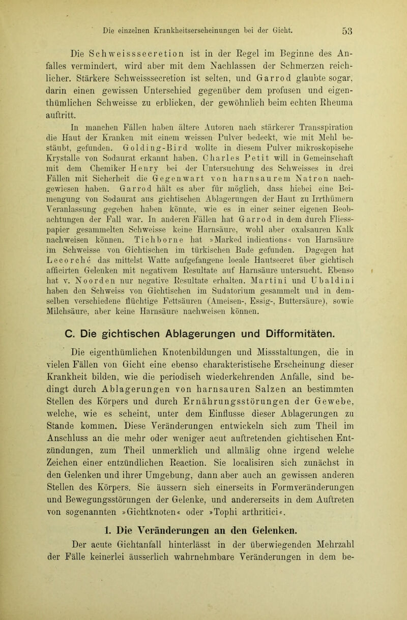 Die Schweisssecretion ist in der Regel im Beginne des An- falles vermindert, wird aber mit dem Nachlassen der Schmerzen reich- licher. Stärkere Schweisssecretion ist selten, und Garrod glaubte sogar, darin einen gewissen Unterschied gegenüber dem profusen und eigen- thümliehen Schweisse zu erblicken, der gewöhnlich beim echten Rheuma auftritt. In manchen Fällen haben ältere Autoren nach stärkerer Transspiration die Hant der Kranken mit einem weissen Pulver bedeckt, wie mit Mehl be- stäubt, gefunden. Golclin.g-B.ird wollte in diesem Pulver mikroskopische Krystalle von Sodaurat erkannt haben. Charles Petit will in Gemeinschaft mit dem Chemiker Henry bei der Untersuchung des Seliweisses in drei Fällen mit Sicherheit die Gegenwart von harnsaurem Natron nach- gewiesen haben. Garrod hält es aber für möglich, dass hiebei eine Bei- mengung von Sodaurat aus gichtischen Ablagerungen der Haut zu Irrthümern Veranlassung gegeben haben könnte, wie es in einer seiner eigenen Beob- achtungen der Fall war. In anderen Fällen hat Garrod in dem durch Fliess- papier gesammelten Schweisse keine Harnsäure, wohl aber oxalsauren Kalk nachweisen können. Tichborne hat »Marked indications« von Harnsäure im Schweisse von Gichtischen im türkischen Bade gefunden. Dagegen hat Lecorche das mittelst Watte aufgefangene locale Hautsecret über gichtisch afficirten Gelenken mit negativem Resultate auf Harnsäure untersucht. Ebenso hat v. N o o r d e n nur negative Resultate erhalten. Martini und U b a 1 d i n i haben den Schweiss von Gichtischen im Sudatorium gesammelt und in dem- selben verschiedene flüchtige Fettsäuren (Ameisen-, Essig-, Buttersäure), sowie Milchsäure, aber keine Harnsäure nachweisen können. C. Die gichtischen Ablagerungen und Difformitäten. Die eigenthümlichen Knotenbildungen und Missstaltungen, die in vielen Fällen von Gicht eine ebenso charakteristische Erscheinung dieser Krankheit bilden, wie die periodisch wiederkehrenden Anfälle, sind be- dingt durch Ablagerungen von harnsauren Salzen an bestimmten Stellen des Körpers und durch Ernährungsstörungen der Gewebe, welche, wie es scheint, unter dem Einflüsse dieser Ablagerungen zu Stande kommen. Diese Veränderungen entwickeln sich zum Theil im Anschluss an die mehr oder weniger acut auftretenden gichtischen Ent- zündungen, zum Theil unmerklich und allmälig ohne irgend welche Zeichen einer entzündlichen Reaction. Sie localisiren sich zunächst in den Gelenken und ihrer Umgebung, dann aber auch an gewissen anderen Stellen des Körpers. Sie äussern sich einerseits in Formveränderungen und Bewegungsstörungen der Gelenke, und andererseits in dem Auftreten von sogenannten »Gichtknoten« oder »Tophi arthritiei«. 1. Die Veränderungen an den Gelenken. Der acute Gichtanfall hinterlässt in der überwiegenden Mehrzahl der Fälle keinerlei äusserlich wahrnehmbare Veränderungen in dem be-