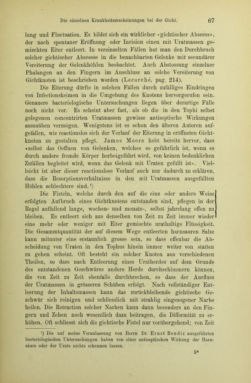 lung und Fluctuation. Es bildet sich ein wirklicher »gichtischer Abscess«, der nach spontaner Eröffnung oder Incision einen mit Uratmassen ge- mischten Eiter entleert. In vereinzelten Fällen hat man den Durchbruch solcher gichtischer Abscesse in die benachbarten Gelenke mit secundärer Vereiterung der Gelenkhöhlen beobachtet. Auch Abstossung einzelner Phalangen an den Fingern im Anschluss an solche Vereiterung von Gichtknoten ist beschrieben worden (Lecorche, pag. 214). Die Eiterung dürfte in solchen Fällen durch zufälliges Eindringen von Infectionskeimen in die Umgebung des Knotens hervorgerufen sein. Genauere bacteriologische Untersuchungen liegen über derartige Fälle noch nicht vor. Es scheint aber fast, • als ob die in den Tophi selbst gelegenen concentrirten Uratmassen gewisse antiseptische Wirkungen auszuüben vermögen. Wenigstens ist es schon den älteren Autoren auf- gefallen, wie reactionslos sich der Verlauf der Eiterung in eröffneten Gicht- knoten zu gestalten pflegt. James Moore hebt bereits hervor, dass »selbst das Oeffnen von Gelenken, welches so gefährlich ist, wenn es durch andere fremde Körper herbeigeführt wird, von keinen bedenklichen Zufällen begleitet wird, wenn das Gelenk mit Uraten gefüllt ist«. Viel- leicht ist aber dieser reactionslose Verlauf auch nur dadurch zu erklären, dass die Resorptionsverhältnisse in den mit Uratmassen ausgefüllten Höhlen schlechtere sind. ‘) Die Fisteln, welche durch den auf die eine oder andere Weise erfolgten Aufbruch eines Gichtknotens entstanden sind, pflegen in der Regel auffallend lange, wochen- und monate-, selbst jahrelang offen zu bleiben. Es entleert sich aus denselben von Zeit zu Zeit immer wieder eine mehr oder weniger mit Eiter gemischte urathaltige Flüssigkeit. Die Gesammtquantität der auf diesem Wege entleerten harnsauren Salze kann mitunter eine erstaunlich grosse sein, so dass offenbar die Ab- scheidung von Uraten in den Tophus hinein immer weiter von statten zu gehen scheint. Oft besteht ein solcher Knoten aus verschiedenen Theilen, so dass nach Entleerung eines Uratherdes auf dem Grunde des entstandenen Geschwüres andere Herde durchschimmern können, die von Zeit zu Zeit ebenfalls durchbrechen, so dass der Ausfluss der Uratmassen in grösseren Schüben erfolgt. Nach vollständiger Ent- leerung der Inhaltsmassen kann das zurückbleibende gichtische Ge- schwür sich reinigen und schliesslich mit strahlig eingezogener Narbe heilen. Die Retraction solcher Narben kann dann besonders an den Fin- gern und Zehen noch wesentlich dazu beitragen, die Difformität zu er- höhen. Oft schliesst sich die gichtische Fistel nur vorübergehend; von Zeit *) Die auf meine Veranlassung von Herrn Dr. Ernst Bendix ausgeführten bacteriologischen Untersuchungen haben von einer antiseptischen Wirkung der Harn- säure oder der Urate nichts erkennen lassen. 5*