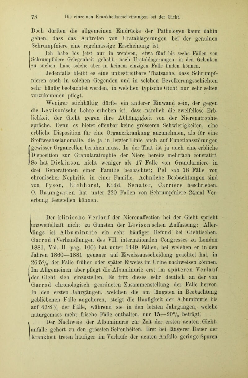 Doch dürften die allgemeinen Eindrücke der Pathologen kaum dahin gehen, dass das Auftreten von Uratablagerungen bei der genuinen Schrumpfniere eine regelmässige Erscheinung ist. Ich habe bis jetzt nur in wenigen, etwa fünf bis sechs Fällen von Schrumpfniere Gelegenheit gehabt, nach Uratablagerungen in den Gelenken zu suchen, habe solche aber in keinem einzigen Falle finden können. Jedenfalls bleibt es eine unbestreitbare Thatsache, dass Schrumpf- nieren auch in solchen Gegenden und in solchen Bevölkerungsschichten sehr häufig beobachtet werden, in welchen typische Gicht nur sehr selten vorzukommen pflegt. Weniger stichhältig dürfte ein anderer Einwand sein, der gegen die Levison’sche Lehre erhoben ist, dass nämlich die zweifellose Erb- lichkeit der Gicht gegen ihre Abhängigkeit von der Nierenatrophie spräche. Denn es bietet offenbar keine grösseren Schwierigkeiten, eine erbliche Disposition für eine Organerkrankung anzunehmen, als für eine Stoffwechselanomalie, die ja in letzter Linie auch auf Functionsstörungen gewisser Organzellen beruhen muss. In der That ist ja auch eine erbliche Disposition zur Granularatrophie der Niere bereits mehrfach constatirt. So hat Dickinson nicht weniger als 17 Fälle von Granularniere in drei Generationen einer Familie beobachtet; Pel sah 18 Fälle von chronischer Nephritis in einer Familie. Aehnliche Beobachtungen sind von Tyson, Eichhorst, Kidd, Senator, Carriere beschrieben. 0. Baum garten hat unter 220 Fällen von Schrumpfniere 24mal Ver- erbung feststellen können. Der klinische Verlauf der Nierenaffection bei der Gicht spricht unzweifelhaft nicht zu Gunsten der Levison’schen Auffassung: Aller- dings ist Albuminurie ein sehr häufiger Befund bei Gichtischen. Garrod (Verhandlungen des VII. internationalen C-ongresses zu London 1881, Vol. II, pag. 100) hat unter 1449 Fällen, bei welchen er in den Jahren 1860—1881 genauer auf Eiweissausscheidung geachtet hat, in 26'5% der Fälle früher oder später Eiweiss im Urine nachweisen können. Im Allgemeinen aber pflegt die Albuminurie erst im späteren Verlauf Ufer Gicht sich einzustellen. Es tritt dieses sehr deutlich an der von Garrod chronologisch geordneten Zusammenstellung der Fälle hervor. In den ersten Jahrgängen, welchen die am längsten in Beobachtung gebliebenen Fälle angehören, steigt die Häufigkeit der Albuminurie bis auf 43’8% der Fälle, während sie in den letzten Jahrgängen, welche naturgemäss mehr frische Fälle enthalten, nur 15—20% beträgt. IDer Nachweis der Albuminurie zur Zeit der ersten acuten Gicht- anfälle gehört zu den grössten Seltenheiten. Erst bei längerer Dauer der Krankheit treten häufiger im Verlaufe der acuten Anfälle geringe Spuren