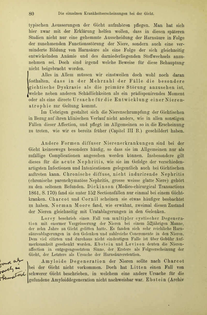 typischen Aeusserungen der Gicht aufzuhören pflegen. Man hat sich hier zwar mit der Erklärung helfen wollen, dass in diesen späteren Stadien nicht nur eine gehemmte Ausscheidung der Harnsäure in Folge der zunehmenden Functionsstörung der Niere, sondern auch eine ver- minderte Bildung von Harnsäure als eine Folge der sich gleichzeitig entwickelnden Anämie und des darniederliegenden Stoffwechsels anzu- nehmen sei. Doch sind irgend welche Beweise für diese Behauptung nicht beigebracht worden. Alles in Allem müssen wir einstweilen doch wohl noch daran festhalten, dass in der Mehrzahl der Fälle die besondere gichtische Dyskrasie als die primäre Störung anzusehen ist, welche neben anderen Schädlichkeiten als ein prädisponirendes Moment oder alseine directe Ursache für die Entwicklung einer Nieren- atrophie zur Geltung kommt. Im Uebrigen gestaltet sich die Nierenschrumpfung der Gichtischen in Bezug auf ihren klinischen Verlauf nicht anders, wie in allen sonstigen Fällen dieser Affection, und pflegt im Allgemeinen so in die Erscheinung zu treten, wie wir es bereits früher (Capitel III B.) geschildert haben. Andere Formen diffuser Nierenerkrankungen sind bei der Gicht keineswegs besonders häutig, so dass sie im Allgemeinen nur als zufällige Complicationen angesehen werden können. Insbesondere gilt dieses für die acute Nephritis, wie sie im Gefolge der verschieden- artigsten Infectionen und Intoxicationen gelegentlich auch bei Gichtischen auftreten kann. Chronische diffuse, nicht indurirende Nephritis (chronische parenchymatöse Nephritis, grosse weisse glatte Niere) gehört zu den seltenen Befunden. Dickinson (Medico-chirurgical Transactions 1861, S. 170) fand sie unter 152 Sectionsfällen nur einmal bei einem Gicht- kranken. Charcot und Cornil scheinen sie etwas häufiger beobachtet zu haben. Norman Moore fand, wie erwähnt, zweimal diesen Zustand der Nieren gleichzeitig mit Uratablagerungen in den Gelenken. Lorey beschrieb einen Fall von multipler cystischer Degenera- tion mit enormer Vergrösserung der Nieren bei einem 52jährigen Manne, der zehn Jahre an Gicht gelitten hatte. Es fanden sich sehr reichliche Harn- säureablagerungen in den Gelenken und zahlreiche Ooncremente in den Nieren. Dem viel citirten und durchaus nicht eindeutigen Falle ist über Gebühr Auf- merksamkeit geschenkt worden. Ebstein und Levison deuten die Nieren- affection in entgegengesetztem Sinne, der Erstere als Folgeerscheinung der Gicht, der Letztere als Ursache der Harnsäureretention. Amyloide Degeneration der Nieren sollte nach Charcot bei der Gicht nicht Vorkommen. Doch hat Litten einen Fall von schwerer Gicht beschrieben, in welchem eine andere Ursache für die gefundene Amyloiddegeneration nicht nachweisbar war. Ebstein (Archiv