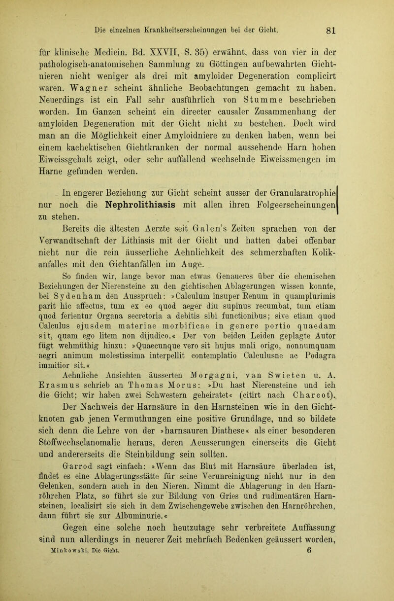 für klinische Medicin. Bd. XXVII, S. 35) erwähnt, dass von vier in der pathologisch-anatomischen Sammlung zu Göttingen aufbewahrten Gicht- igeren nicht weniger als drei mit amyloider Degeneration complicirt waren. Wagner scheint ähnliche Beobachtungen gemacht zu haben. Neuerdings ist ein Pall sehr ausführlich von Stumme beschrieben worden. Im Ganzen scheint ein directer causaler Zusammenhang der amyloiden Degeneration mit der Gicht nicht zu bestehen. Doch wird man an die Möglichkeit einer Amyloidniere zu denken haben, wenn bei einem kachektischen Gichtkranken der normal aussehende Harn hohen Eiweissgehalt zeigt, oder sehr auffallend wechselnde Eiweissmengen im Harne gefunden werden. In engerer Beziehung zur Gicht scheint ausser der Granularatrophie nur noch die Nephrolithiasis mit allen ihren Folgeerscheinungen zu stehen. Bereits die ältesten Aerzte seit Galen’s Zeiten sprachen von der Verwandtschaft der Lithiasis mit der Gicht und hatten dabei offenbar nicht nur die rein äusserliche Aehnlichkeit des schmerzhaften Kolik- anfalles mit den Gichtanfällen im Auge. So finden wir, lange bevor man etwas Genaueres über die chemischen Beziehungen der Nierensteine zu den gichtischen Ablagerungen wissen konnte, bei Sydenham den Ausspruch: »Calculum insuper Benum in quamplurimis parit hie affectus, tum ex eo quod aeger diu supinus recumbat, tum etiam quod ferientur Organa secretoria a debitis sibi functionibus; sive etiam quod Calculus ejusdem materiae morbificae in genere portio quaedam sit, quam ego litem non dijudico.« Der von beiden Leiden geplagte Autor fügt wehmüthig hinzu: »Quaecunque vero sit hujus mali origo, nonnumquam aegri animum molestissima interpellit contemplatio Oalculusne ac Podagra immitior sit.« Aehnliche Ansichten äusserten Morgagni, van Swieten u. A. Erasmus schrieb an Thomas Morus: »Du hast Nierensteine und ich die Gicht; wir haben zwei Schwestern geheiratet« (citirt nach C har cot). Der Nachweis der Harnsäure in den Harnsteinen wie in den Gicht- knoten gab jenen Vermuthungen eine positive Grundlage, und so bildete sich denn die Lehre von der »harnsauren Diathese« als einer besonderen Stoffwechselanomalie heraus, deren Aeusserungen einerseits die Gicht und andererseits die Steinbildung sein sollten. Garrod sagt einfach: »Wenn das Blut mit Harnsäure überladen ist, Ündet es eine Ablagerungsstätte für seine Verunreinigung nicht nur in den Gelenken, sondern auch in den Nieren. Nimmt die Ablagerung in den Harn- iöhrchen Platz, so führt sie zur Bildung von Gries und rudimentären Harn- steinen, localisirt sie sich in dem Zwischengewebe zwischen den Harnröhrchen, dann führt sie zur Albuminurie.« Gegen eine solche noch heutzutage sehr verbreitete Auffassung sind nun allerdings in neuerer Zeit mehrfach Bedenken geäussert worden, Minkowski, Die Gicht. 6