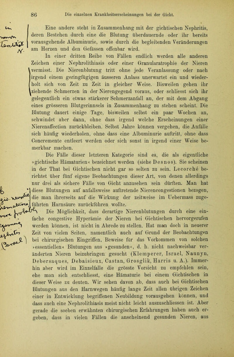 • lü-nAJ& N- Eine andere steht in Zusammenhang mit der gichtischen Nephritis, deren Bestehen durch eine die Blutung überdauernde oder ihr bereits vorausgehende Albuminurie, sowie durch die begleitenden Veränderungen am Herzen und den Befassen offenbar wird. In einer dritten Reihe von Fällen endlich werden alle anderen Zeichen einer Nephrolithiasis oder einer Granularatrophie der Nieren vermisst. Die Nierenblutung tritt ohne jede Veranlassung oder nach irgend einem geringfügigen äusseren Anlass unerwartet ein und wieder- holt sich von Zeit zu Zeit in gleicher Weise. Bisweilen gehen ihr ziehende Schmerzen in der Nierengegend voraus, oder schliesst sich ihr gelegentlich ein etwas stärkerer Schmerzanfall an, der mit dem Abgang eines grösseren Blutgerinnsels in Zusammenhang zu stehen scheint. Die Blutung dauert einige Tage, bisweilen selbst ein paar Wochen an, schwindet aber dann, ohne dass irgend welche Erscheinungen einer Nierenaffection Zurückbleiben. Selbst Jahre können vergehen, die Anfälle sich häufig wiederholen, ohne dass eine Albuminurie auftritt, ohne dass Ooncremente entleert werden oder sich sonst in irgend einer Weise be- merkbar machen. Die Fälle dieser letzteren Kategorie sind es, die als eigentliche »gichtische Hämaturien« bezeichnet werden (siehe Desnos). Sie scheinen in der That bei Gichtischen nicht gar so selten zu sein. Le cor che be- richtet über fünf eigene Beobachtungen dieser Art, von denen allerdings nur drei als sichere Fälle von Gicht anzusehen sein dürften. Man hat diese Blutungen auf anfallsweise auftretende Niereneongestionen bezogen, die man ihrerseits auf die Wirkung der zeitweise im Uebermass zuge- führten Harnsäure zurückführen wollte. HtjDie Möglichkeit, dass derartige Nierenblutungen durch eine ein- r Aw, i fache congestive Hyperämie der Nieren bei Gichtischen hervorgerufen werden können, ist nicht in Abrede zu stellen. Hat man doch in neuerer Zeit von vielen Seiten, namentlich auch auf Grund der Beobachtungen bei chirurgischen Eingriffen, Beweise für das Vorkommen von solchen »essentiellen« Blutungen aus »gesunden«, d. h. nicht nachweisbar ver- änderten Nieren beizubringen gesucht (Klemperer, Israel, Naunyn, Debersaques, Debaisieux, Oastan, Grosglik, Harris u. A.). Immer- hin aber wird im Einzelfalle die grösste Vorsicht zu empfehlen sein, ehe man sich entschliesst, eine Hämaturie bei einem Gichtischen in dieser Weise zu deuten. Wir sehen davon ab, dass auch bei Gichtischen Blutungen aus den Harnwegen häufig lange Zeit allen übrigen Zeichen einer in Entwicklung begriffenen Neubildung vorausgehen können, und dass auch eine Nephrolithiasis meist nicht leicht auszuschliessen ist. Aber gerade die soeben erwähnten chirurgischen Erfahrungen haben auch er- geben, dass in vielen Fällen die anscheinend gesunden Nieren, aus