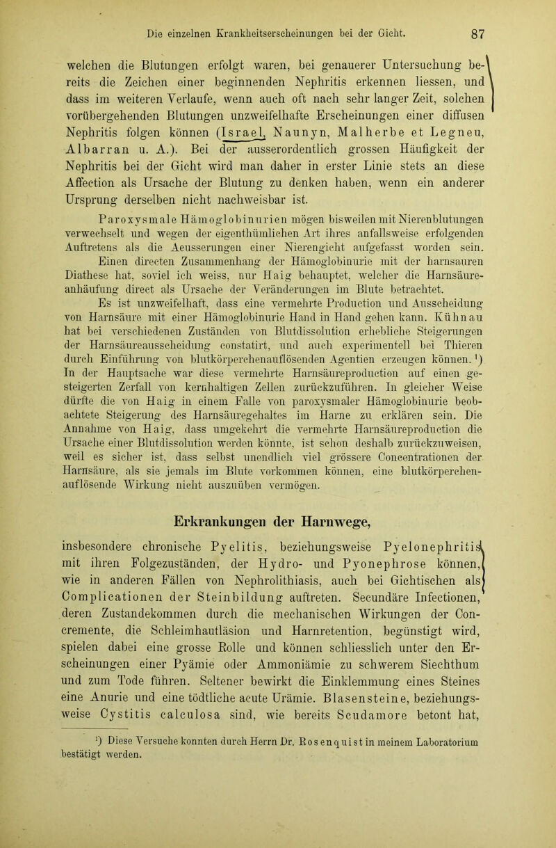 welchen die Blutungen erfolgt waren, bei genauerer Untersuchung be- reits die Zeichen einer beginnenden Nephritis erkennen Hessen, und dass im weiteren Verlaufe, wenn auch oft nach sehr langer Zeit, solchen vorübergehenden Blutungen unzweifelhafte Erscheinungen einer diffusen Nephritis folgen können (Israel Naunyn, Malherbe et Legneu, Albarran u. A.). Bei der ausserordentlich grossen Häufigkeit der Nephritis bei der Gicht wird man daher in erster Linie stets an diese Affection als Ursache der Blutung zu denken haben, wenn ein anderer Ursprung derselben nicht nachweisbar ist. Paroxysmale Hämoglobinurien mögen bisweilen mit Nierenblutungen verwechselt und wegen der eigenthümliehen Art ihres anfallsweise erfolgenden Auftretens als die Aeusserungen einer Nierengieht aufgefasst worden sein. Einen directen Zusammenhang der Hämoglobinurie mit der harnsauren Diathese hat, soviel ich weiss, nur Haig behauptet, welcher die Harnsäure- anhäufung direct als Ursache der Veränderungen im Blute betrachtet. Es ist unzweifelhaft, dass eine vermehrte Production und Ausscheidung von Harnsäure mit einer Hämoglobinurie Hand in Hand gehen kann. Kulm au hat bei verschiedenen Zuständen von Blutdissolution erhebliche Steigerungen der Harnsäureausscheidung constatirt, und auch experimentell bei Thieren durch Einführung von blutkörperchenauflösenden Agentien erzeugen können.') In der Hauptsache war diese vermehrte Harnsäureproduction auf einen ge- steigerten Zerfall von kernhaltigen Zellen zurückzuführen. In gleicher Weise dürfte die von Haig in einem Falle von paroxysmaler Hämoglobinurie beob- achtete Steigerung des Harnsäuregehaltes im Harne zu erklären sein. Die Annahme von Haig, dass umgekehrt die vermehrte Harnsäureproduction die Ursache einer Blutdissolution werden könnte, ist schon deshalb zurückzuweisen, weil es sicher ist, dass selbst unendlich viel grössere Concentrationen der Harnsäure, als sie jemals im Blute Vorkommen können, eine blutkörperchen- auflösende Wirkung nicht auszuüben vermögen. Erkrankungen der Harnwege, insbesondere chronische Pyelitis, beziehungsweise Pyelonephritisl mit ihren Folgezuständen, der Hydro- und Pyonephrose können, wie in anderen Fällen von Nephrolithiasis, auch bei Gichtischen als Complicationen der Steinbildung auftreten. Secundäre Infectionen, deren Zustandekommen durch die mechanischen Wirkungen der Con- cremente, die Schleimhautläsion und Harnretention, begünstigt wird, spielen dabei eine grosse Rolle und können schliesslich unter den Er- scheinungen einer Pyämie oder Ammoniämie zu schwerem Siechthum und zum Tode führen. Seltener bewirkt die Einklemmung eines Steines eine Anurie und eine tödtliche acute Urämie. Blasensteine, beziehungs- weise Cystitis calculosa sind, wie bereits Scudamore betont hat, 0 Diese Versuche konnten durch Herrn Dr. Rosenquistin meinem Laboratorium bestätigt werden.