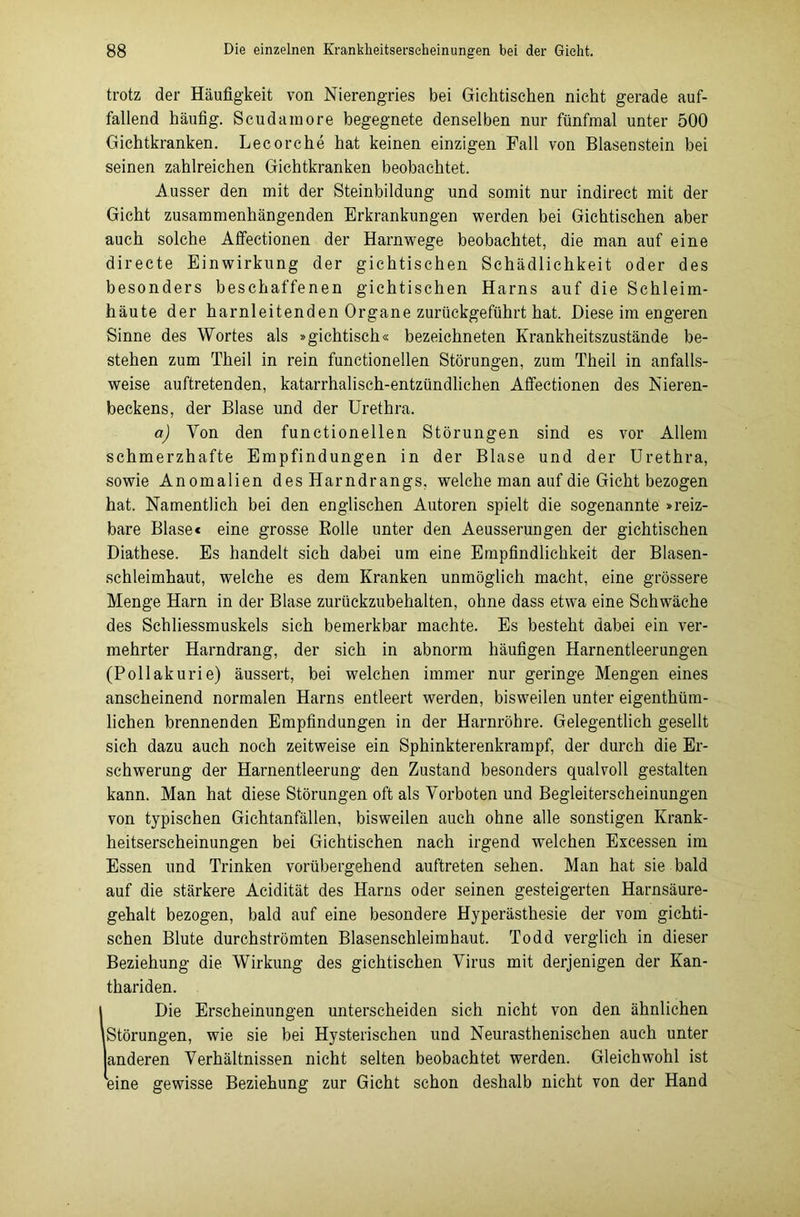 trotz der Häufigkeit von Nierengries bei Gichtischen nicht gerade auf- fallend häufig. Scudainore begegnete denselben nur fünfmal unter 500 Gichtkranken. Lecorche hat keinen einzigen Fall von Blasenstein bei seinen zahlreichen Gichtkranken beobachtet. Ausser den mit der Steinbildung und somit nur indirect mit der Gicht zusammenhängenden Erkrankungen werden bei Gichtischen aber auch solche Affectionen der Harnwege beobachtet, die man auf eine directe Einwirkung der gichtischen Schädlichkeit oder des besonders beschaffenen gichtischen Harns auf die Schleim- häute der harnleitenden Organe zurückgeführt hat. Diese im engeren Sinne des Wortes als »gichtisch« bezeichnet«! Krankheitszustände be- stehen zum Theil in rein functioneilen Störungen, zum Theil in anfalls- weise auftretenden, katarrhalisch-entzündlichen Affectionen des Nieren- beckens, der Blase und der Urethra. a) Yon den functioneilen Störungen sind es vor Allem schmerzhafte Empfindungen in der Blase und der Urethra, sowie Anomalien des Harndrangs, welche man auf die Gicht bezogen hat. Namentlich bei den englischen Autoren spielt die sogenannte »reiz- bare Blase« eine grosse Rolle unter den Aeusserungen der gichtischen Diathese. Es handelt sich dabei um eine Empfindlichkeit der Blasen- schleimhaut, welche es dem Kranken unmöglich macht, eine grössere Menge Harn in der Blase zurückzubehalten, ohne dass etwa eine Schwäche des Schliessmuskels sich bemerkbar machte. Es besteht dabei ein ver- mehrter Harndrang, der sich in abnorm häufigen Harnentleerungen (Pollakurie) äussert, bei welchen immer nur geringe Mengen eines anscheinend normalen Harns entleert werden, bisweilen unter eigenthüm- lichen brennenden Empfindungen in der Harnröhre. Gelegentlich gesellt sich dazu auch noch zeitweise ein Sphinkterenkrampf, der durch die Er- schwerung der Harnentleerung den Zustand besonders qualvoll gestalten kann. Man hat diese Störungen oft als Vorboten und Begleiterscheinungen von typischen Gichtanfällen, bisweilen auch ohne alle sonstigen Krank- heitserscheinungen bei Gichtischen nach irgend welchen Excessen im Essen und Trinken vorübergehend auftreten sehen. Man hat sie bald auf die stärkere Acidität des Harns oder seinen gesteigerten Harnsäure- gehalt bezogen, bald auf eine besondere Hyperästhesie der vom gichti- schen Blute durchströmten Blasenschleimhaut. Todd verglich in dieser Beziehung die Wirkung des gichtischen Virus mit derjenigen der Kan- thariden. IDie Erscheinungen unterscheiden sich nicht von den ähnlichen Störungen, wie sie bei Hysterischen und Neurasthenischen auch unter anderen Verhältnissen nicht selten beobachtet werden. Gleichwohl ist eine gewisse Beziehung zur Gicht schon deshalb nicht von der Hand