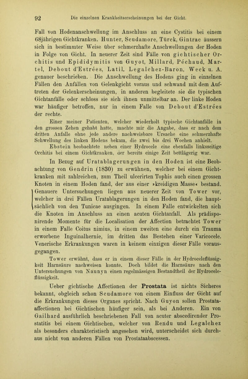Fall von Hodenanschwellung im Anschluss an eine Cystitis bei einem 68jährigen Gichtkranken. Hunter, Scudamore, Ttirck, Gintrac äussern sich in bestimmter Weise über schmerzhafte Anschwellungen der Hoden in Folge von Gicht. In neuerer Zeit sind Fälle von gichtischer Or- chitis und Epididymitis von Guyot, Millard, Pechaud, Mär- tel, Debout d’Estrees, Latil, Legalehez-Baron, Weck u. A. genauer beschrieben. Die Anschwellung des Hodens ging in einzelnen Fällen den Anfällen von Gelenkgicht voraus und schwand mit dem Auf- treten der Gelenkerscheinungen, in anderen begleitete sie die typischen Gichtanfälle oder schloss sie sich ihnen unmittelbar an. Der linke Hoden war häufiger betroffen, nur in einem Falle von Debout d’Estrees der rechte. Einer meiner Patienten, welcher wiederholt typische Gichtanfälle in den grossen Zehen gehabt hatte, machte mir die Angabe, dass er nach dem dritten Anfalle ohne jede andere nachweisbare Ursache eine schmerzhafte Schwellung des linken Hodens bekam, die zwei bis drei Wochen anhielt. Ebstein beobachtete neben einer Hydrocele eine ebenfalls linksseitige Orchitis bei einem Gichtkranken, der bereits einige Zeit bettlägerig war. In Bezug auf Uratablagerungen in den Hoden ist eine Beob- achtung von Gendrin (1830) zu erwähnen, welcher bei einem Gicht- kranken mit zahlreichen, zum Theil ulcerirten Tophis auch einen grossen Knoten in einem Hoden fand, der aus einer »kreidigen Masse« bestand. Genauere Untersuchungen liegen aus neuerer Zeit von Tower vor, welcher in drei Fällen Uratablagerungen in den Hoden fand, die haupt- sächlich von den Tunicae ausgingen. In einem Falle entwickelten sich die Knoten im Anschluss an einen acuten Gichtanfall. Als prädispo- nirende Momente für die Localisation der Affection betrachtet Tower in einem Falle Coitus nimius, in einem zweiten eine durch ein Trauma erworbene Inguinalhernie, im dritten das Bestehen einer Varicocele. Venerische Erkrankungen waren in keinem einzigen dieser Fälle voraus- gegangen. Tower erwähnt, dass er in einem dieser Fälle in der Hydroceleflüssig- keit Harnsäure naehweisen konnte. Doch bildet die Harnsäure nach den Untersuchungen von Naunyn einen regelmässigen Bestandtheil der Hydrocele- flüssigkeit. Ueber gichtische Affectionen der Prostata ist nichts Sicheres bekannt, obgleich schon Scudamore von einem Einfluss der Gicht auf die Erkrankungen dieses Organes spricht. Nach Guyon sollen Prostata- affectionen bei Gichtischen häufiger sein, als bei Anderen. Ein von Gailhard ausführlich beschriebenen Fall von acuter abscedirender Pro- statitis bei einem Gichtischen, welcher von ßendu und Legalchez als besonders charakteristisch angesehen wird, unterscheidet sich durch- aus nicht von anderen Fällen von Proslataabscessen.