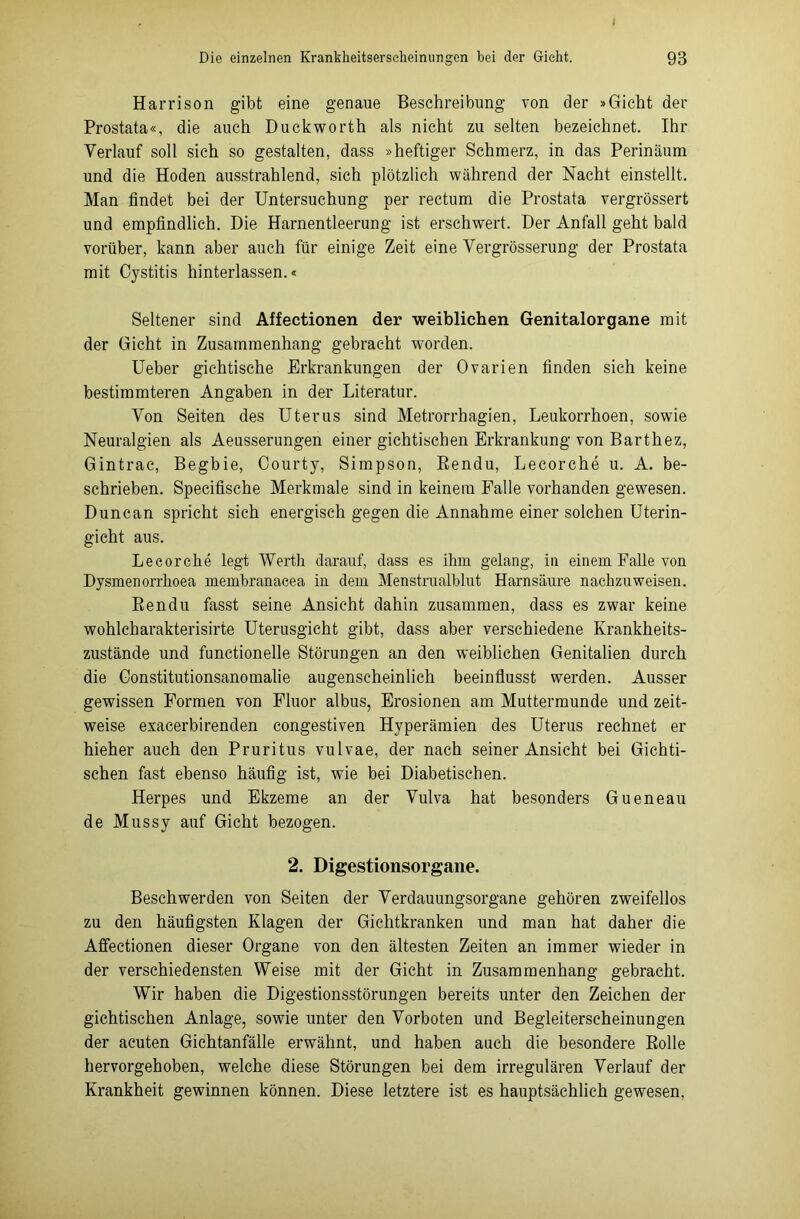 Harrison gibt eine genaue Beschreibung von der »Gicht der Prostata«, die auch Duckworth als nicht zu selten bezeichnet. Ihr Verlauf soll sich so gestalten, dass »heftiger Schmerz, in das Perinäum und die Hoden ausstrahlend, sich plötzlich während der Nacht einstellt. Man findet bei der Untersuchung per rectum die Prostata vergrössert und empfindlich. Die Harnentleerung ist erschwert. Der Anfall geht bald vorüber, kann aber auch für einige Zeit eine Vergrösserung der Prostata mit Cystitis hinterlassen.« Seltener sind Affectionen der weiblichen Genitalorgane mit der Gicht in Zusammenhang gebracht worden. Ueber gichtische Erkrankungen der Ovarien finden sich keine bestimmteren Angaben in der Literatur. Von Seiten des Uterus sind Metrorrhagien, Leukorrhoen, sowie Neuralgien als Aeusserungen einer gichtischen Erkrankung von Barthez, Gintrac, Begbie, Courty, Simpson, Rendu, Lecorche u. A. be- schrieben. Specifische Merkmale sind in keinem Falle vorhanden gewesen. Duncan spricht sich energisch gegen die Annahme einer solchen Uterin- gicht aus. Lecorche legt Werth darauf, dass es ihm gelang, in einem Falle von Dysmenorrhoea memhranacea in dem Menstrualhlut Harnsäure nachzuweisen. Rendu fasst seine Ansicht dahin zusammen, dass es zwar keine wohlcharakterisirte Uterusgicht gibt, dass aber verschiedene Krankheits- zustände und functionelle Störungen an den weiblichen Genitalien durch die Gonstitutionsanomalie augenscheinlich beeinflusst werden. Ausser gewissen Formen von Fluor albus, Erosionen am Muttermunde und zeit- weise exacerbirenden congestiven Hyperämien des Uterus rechnet er hieher auch den Pruritus vulvae, der nach seiner Ansicht bei Gichti- schen fast ebenso häufig ist, wie bei Diabetischen. Herpes und Ekzeme an der Vulva hat besonders Gueneau de Mussy auf Gicht bezogen. 2. Digestionsorgane. Beschwerden von Seiten der Verdauungsorgane gehören zweifellos zu den häufigsten Klagen der Gichtkranken und man hat daher die Affectionen dieser Organe von den ältesten Zeiten an immer wieder in der verschiedensten Weise mit der Gicht in Zusammenhang gebracht. Wir haben die Digestionsstörungen bereits unter den Zeichen der gichtischen Anlage, sowie unter den Vorboten und Begleiterscheinungen der acuten Gichtanfälle erwähnt, und haben auch die besondere Rolle hervorgehoben, welche diese Störungen bei dem irregulären Verlauf der Krankheit gewinnen können. Diese letztere ist es hauptsächlich gewesen,