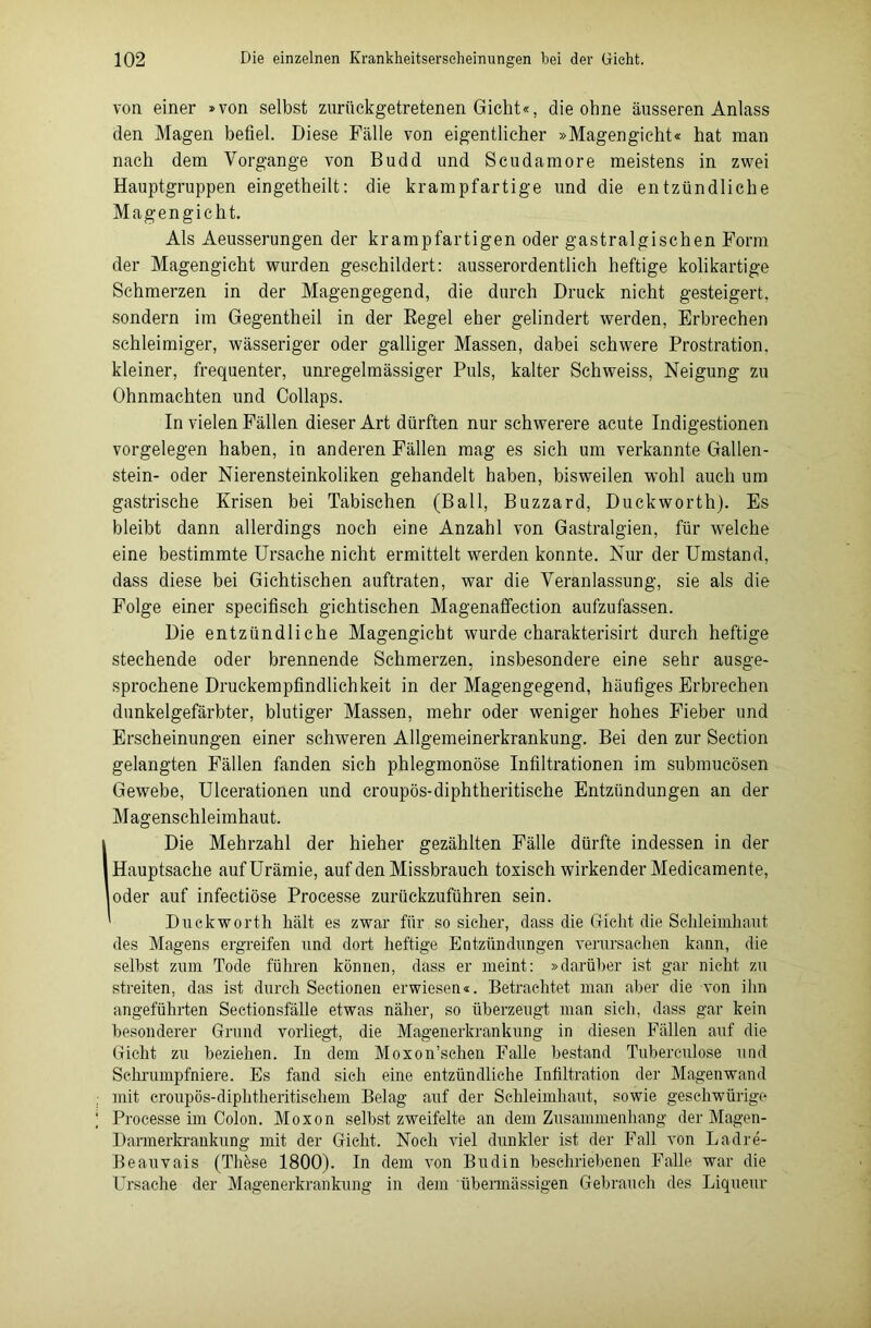 von einer »von selbst zurückgetretenen Gicht«, die ohne äusseren Anlass den Magen befiel. Diese Fälle von eigentlicher »Magengicht« hat man nach dem Vorgänge von Budd und Scudamore meistens in zwei Hauptgruppen eingetheilt: die krampfartige und die entzündliche Magengicht. Als Aeusserungen der krampfartigen oder gastralgischen Form der Magengicht wurden geschildert: ausserordentlich heftige kolikartige Schmerzen in der Magengegend, die durch Druck nicht gesteigert, sondern im Gegentheil in der Regel eher gelindert werden, Erbrechen schleimiger, wässeriger oder galliger Massen, dabei schwere Prostration, kleiner, frequenter, unregelmässiger Puls, kalter Schweiss, Neigung zu Ohnmächten und Collaps. In vielen Fällen dieser Art dürften nur schwerere acute Indigestionen Vorgelegen haben, in anderen Fällen mag es sich um verkannte Gallen- stein- oder Nierensteinkoliken gehandelt haben, bisweilen wohl auch um gastrische Krisen bei Tabischen (Ball, Buzzard, Duckworth). Es bleibt dann allerdings noch eine Anzahl von Gastralgien, für welche eine bestimmte Ursache nicht ermittelt werden konnte. Nur der Umstand, dass diese bei Gichtischen auftraten, war die Veranlassung, sie als die Folge einer specifisch gichtischen Magenaffection aufzufassen. Die entzündliche Magengicht wurde charakterisirt durch heftige stechende oder brennende Schmerzen, insbesondere eine sehr ausge- sprochene Druckempfindlichkeit in der Magengegend, häufiges Erbrechen dunkelgefärbter, blutiger Massen, mehr oder weniger hohes Fieber und Erscheinungen einer schweren Allgemeinerkrankung. Bei den zur Section gelangten Fällen fanden sich phlegmonöse Infiltrationen im submucösen Gewebe, Ulcerationen und croupös-diphtheritische Entzündungen an der Magenschleimhaut. Die Mehrzahl der hieher gezählten Fälle dürfte indessen in der Hauptsache auf Urämie, auf den Missbrauch toxisch wirkender Medicamente, oder auf infectiöse Processe zurückzuführen sein. ^ Duckworth hält es zwar für so sicher, dass die Gicht die Schleimhaut des Magens ergreifen und dort heftige Entzündungen verursachen kann, die seihst zum Tode führen können, dass er meint: »darüber ist gar nicht zu streiten, das ist durch Sectionen erwiesen«. Betrachtet man aber die von ihn angeführten Seetionsfälle etwas näher, so überzeugt man sieh, dass gar kein besonderer Grund vorliegt, die Magenerkrankung in diesen Fällen auf die Gicht zu beziehen. In dem Moxon’schen Falle bestand Tuberculose und Schrumpfniere. Es fand sich eine entzündliche Infiltration der Magenwand mit croupös-diphtheritischem Belag auf der Schleimhaut, sowie geschwürige Processe im Colon. Moxon selbst zweifelte an dem Zusammenhang der Magen- Darmerkraukung mit der Gicht. Noch viel dunkler ist der Fall von Ladre- Beauvais (Thkse 1800). In dem von Budin beschriebenen Falle war die Ursache der Magenerkrankung in dem übermässigen Gebrauch des Liqueur