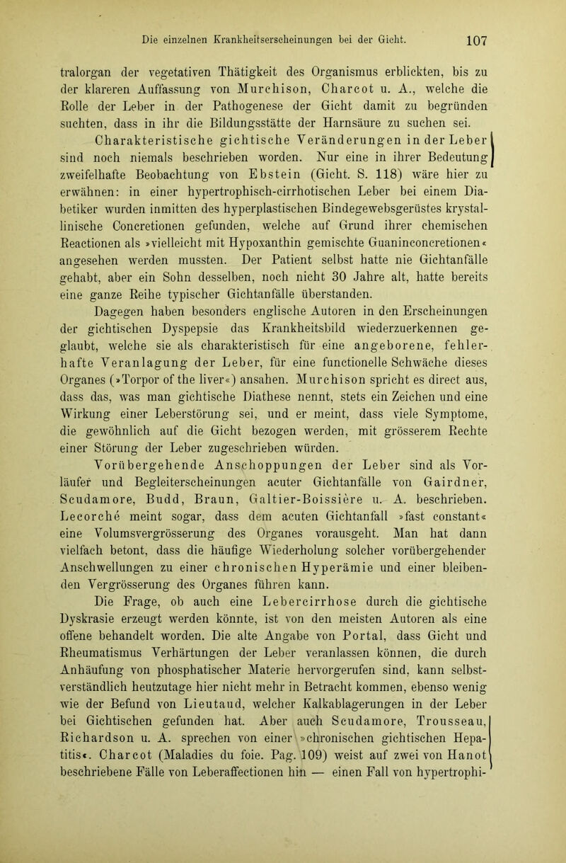 tralorgan der vegetativen Thätigkeit des Organismus erblickten, bis zu der klareren Auffassung von Murchison, Charcot u. A., welche die Rolle der Leber in der Pathogenese der Gicht damit zu begründen suchten, dass in ihr die Bildungsstätte der Harnsäure zu suchen sei. Charakteristische gichtische Veränderungen in der Leber sind noch niemals beschrieben worden. Nur eine in ihrer Bedeutung zweifelhafte Beobachtung von Ebstein (Gicht. S. 118) wäre hier zu erwähnen: in einer hypertrophisch-cirrhotischen Leber bei einem Dia- betiker wurden inmitten des hyperplastischen Bindegewebsgerüstes krystal- linische Concretionen gefunden, welche auf Grund ihrer chemischen Reactionen als »vielleicht mit Hypoxanthin gemischte Guaninconcretionen« angesehen werden mussten. Der Patient selbst hatte nie Gichtanfälle gehabt, aber ein Sohn desselben, noch nicht 30 Jahre alt, hatte bereits eine ganze Reihe typischer Gichtanfälle überstanden. Dagegen haben besonders englische Autoren in den Erscheinungen der gichtischen Dyspepsie das Krankheitsbild wiederzuerkennen ge- glaubt, welche sie als charakteristisch für eine angeborene, fehler- hafte Veranlagung der Leber, für eine functionelle Schwäche dieses Organes (»Torpor of the liver«) ansahen. Murchison spricht es direct aus, dass das, was man gichtische Diathese nennt, stets ein Zeichen und eine Wirkung einer Leberstörung sei, und er meint, dass viele Symptome, die gewöhnlich auf die Gicht bezogen werden, mit grösserem Rechte einer Störung der Leber zugeschrieben würden. Vorübergehende Anschoppungen der Leber sind als Vor- läufer und Begleiterscheinungen acuter Gichtanfälle von Gairdner, Scudamore, Budd, Braun, Galtier-Boissiere u. A. beschrieben. Lecorche meint sogar, dass dem acuten Gichtanfall »fast constant« eine Volumsvergrösserung des Organes vorausgeht. Man hat dann vielfach betont, dass die häutige Wiederholung solcher vorübergehender Anschwellungen zu einer chronischen Hyperämie und einer bleiben- den Vergrösserung des Organes führen kann. Die Frage, ob auch eine Lebercirrhose durch die gichtische Dyskrasie erzeugt werden könnte, ist von den meisten Autoren als eine offene behandelt worden. Die alte Angabe von Portal, dass Gicht und Rheumatismus Verhärtungen der Leber veranlassen können, die durch Anhäufung von phosphatischer Materie hervorgerufen sind, kann selbst- verständlich heutzutage hier nicht mehr in Betracht kommen, ebenso wenig wie der Befund von Lieutaud, welcher Kalkablagerungen in der Leber bei Gichtischen gefunden hat. Aber auch Scudamore, Trousseau, Richardson u. A. sprechen von einer »chronischen gichtischen Hepa- titis*. Charcot (Maladies du foie. Pag. 109) weist auf zwei von Hanot beschriebene Fälle von Leberaffectionen hin — einen Fall von hypertrophi-