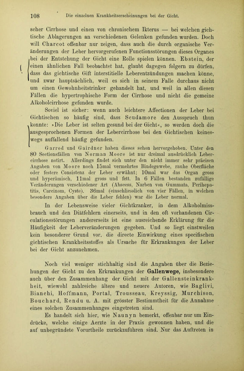 scher Cirrhose und einen von chronischem Ikterus — bei welchen gich- tische Ablagerungen an verschiedenen Gelenken gefunden wurden. Doch will Charcot offenbar nur zeigen, dass auch die durch organische Ver- änderungen der Leber hervorgerufenen Functionsstörungen dieses Organes bei der Entstehung der Gicht eine Rolle spielen können. Ebstein, der einen ähnlichen Fall beobachtet hat, glaubt dagegen folgern zu dürfen, dass das gichtische Gift interstitielle Leberentzündungen machen könne, und zwar hauptsächlich, weil es sich in seinem Falle durchaus nicht um einen Gewohnheitstrinker gehandelt hat, und weil in allen diesen Fällen die hypertrophische Form der Cirrhose und nicht die gemeine Alkoholcirrhose gefunden wurde. Soviel ist sicher: wenn auch leichtere Affectionen der Leber bei Gichtischen so häufig sind, dass Scudamore den Ausspruch thun .konnte: »Die Leber ist selten gesund bei der Gicht«, so werden doch die ausgesprochenen Formen der Lebercirrhose bei den Gichtischen keines- wegs auffallend häufig gefunden. Garrod und Gairdner haben dieses schon hervorgehoben. Unter den 80 Seetionsfällen von Norman Moore ist nur dreimal ausdrücklich Leber- cirrhose notirt. Allerdings findet sich unter den nicht immer sehr präeisen Angaben von Moore noch 15mal vermehrtes Bindegewebe, rauhe Oberfläche oder festere Consistenz der Leber erwähnt; lOmal war das Organ gross und hyperämisch, llmal gross und fett. In 6 Fällen bestanden zufällige Veränderungen verschiedener Art (Abscess, Narben von Gummata, Perihepa- titis, Careinom, Cyste). 86mal (einschliesslich von vier Fällen, in welchen besondere Angaben über die Leber fehlen) war die Leber normal. In der Lebensweise vieler Gichtkranker, in dem Alkoholmiss- brauch und den Diätfehlern einerseits, und in den oft vorhandenen Cir- culationsstörungen andererseits ist eine ausreichende Erklärung für die Häufigkeit der Leberveränderungen gegeben. Und so liegt einstweilen kein besonderer Grund vor, die directe Einwirkung eines specifischen gichtischen Krankheitsstoffes als Ursache für Erkrankungen der Leber bei der Gicht anzunehmen. Noch viel weniger stichhaltig sind die Angaben über die Bezie- hungen der Gicht zu den Erkrankungen der Gallenwege, insbesondere auch über den Zusammenhang der Gicht mit der Gallensteinkrank- heit, wiewohl zahlreiche ältere und neuere Autoren, wie Baglivi, Bianchi, Hoffmann, Portal, Trousseau, Kreyssig, Murchison, Bouchard, Rendu u. A. mit grösster Bestimmtheit für die Annahme eines solchen Zusammenhanges eingetreten sind. Es handelt sich hier, wie Naunyn bemerkt, offenbar nur um Ein- drücke, welche einige Aerzte in der Praxis gewonnen haben, und die auf unbegründete Vorurtheile zurückzuführen sind. Nur das Auftreten in