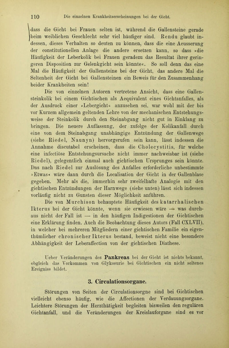 \dass die Gicht bei Frauen selten ist, während die Gallensteine gerade beim weiblichen Geschlecht sehr viel häufiger sind, Rendu glaubt in- dessen, dieses Verhalten so deuten zu können, dass die eine Aeusserung der constitutioneilen Anlage die andere ersetzen kann, so dass »die Häufigkeit der Leberkolik bei Frauen geradezu das Resultat ihrer gerin- geren Disposition zur Gelenkgicht sein könnte«. So soll denn das eine Mal die Häufigkeit der Gallensteine bei der Gicht, das andere Mal die Seltenheit der Gicht bei Gallensteinen ein Beweis für den Zusammenhang beider Krankheiten sein! Die von einzelnen Autoren vertretene Ansicht, dass eine Gallen- steinkolik bei einem Gichtischen als Aequivalent eines Gichtanfalles, als der Ausdruck einer »Lebergicht« anzusehen sei, war wohl mit der bis vor Kurzem allgemein geltenden Lehre von der mechanischen Entstehungs- weise der Steinkolik durch den Steinabgang nicht gut in Einklang zu bringen. Die neuere Auffassung, der zufolge der Kolikanfall durch eine von dem Steinabgang unabhängige Entzündung der Gallenwege (siehe Riedel, Naunyn) hervorgerufen sein kann, lässt indessen die Annahme discutabel erscheinen, dass die Cholecystitis, für welche eine infectiöse Entstehungsursache nicht immer nachweisbar ist (siehe Riedel), gelegentlich einmal auch gichtischen Ursprunges sein könnte. Das nach Riedel zur Auslösung des Anfalles erforderliche unbestimmte »Etwas« wäre dann durch die Localisation der Gicht in der Gallenblase gegeben. Mehr als die, immerhin sehr zweifelhafte Analogie mit den gichtischen Entzündungen der Harnwege (siehe unten) lässt sich indessen vorläufig nicht zu Gunsten dieser Möglichkeit anführen. Die von Murchison behauptete Häufigkeit des katarrhalischen Ikterus bei der Gicht könnte, wenn sie erwiesen wäre — was durch- aus nicht der Fall ist — in den häufigen Indigestionen der Gichtischen eine Erklärung finden. Auch die Beobachtung dieses Autors (Fall CXLVII), in welcher bei mehreren Mitgliedern einer gichtischen Familie ein eigen- thümlicher chronischer Ikterus bestand, beweist nicht eine besondere Abhängigkeit der Leberaffection von der gichtischen Diathese. Ueber Veränderungen des Pankreas bei der Giclit ist nichts bekannt, obgleich das Vorkommen von Glykosurie bei Gichtischen ein nicht seltenes Ereigniss bildet. 3. Circulationsorgane. Störungen von Seiten der Circulationsorgne sind bei Gichtischen vielleicht ebenso häufig, wie die Affectionen der Verdauungsorgane. Leichtere Störungen der Herzthätigkeit begleiten bisweilen den regulären Gichtanfall, und die Veränderungen der Kreislauforgane sind es vor