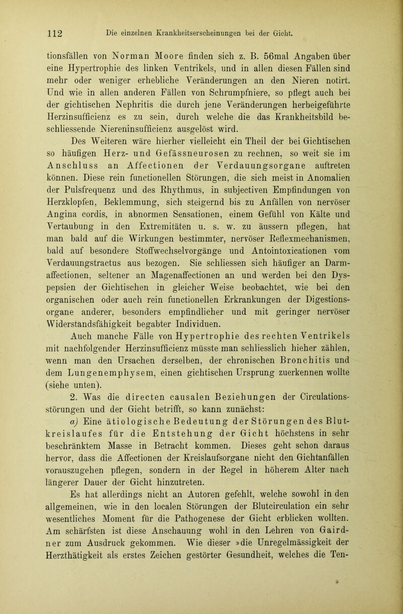 tionsfällen von Norman Moore finden sich z. B. 56mal Angaben über eine Hypertrophie des linken Ventrikels, und in allen diesen Fällen sind mehr oder weniger erhebliche Veränderungen an den Nieren notirt. Und wie in allen anderen Fällen von Schrumpfniere, so pflegt auch bei der gichtischen Nephritis die durch jene Veränderungen herbeigeführte Herzinsufficienz es zu sein, durch welche die das Krankheitsbild be- schliessende Niereninsufficienz ausgelöst wird. Des Weiteren wäre hierher vielleicht ein Theil der bei Gichtischen so häufigen Herz- und Gefässneurosen zu rechnen, so weit sie im Anschluss an Affectionen der Verdauungsorgane auftreten können. Diese rein functionellen Störungen, die sich meist in Anomalien der Pulsfrequenz und des Rhythmus, in subjectiven Empfindungen von Herzklopfen, Beklemmung, sich steigernd bis zu Anfällen von nervöser Angina cordis, in abnormen Sensationen, einem Gefühl von Kälte und Vertaubung in den Extremitäten u. s. w. zu äussern pflegen, hat man bald auf die Wirkungen bestimmter, nervöser Reflexmechanismen, bald auf besondere Stoffwechselvorgänge und Antointoxicationen vom Verdauungstractus aus bezogen. Sie schliessen sich häufiger an Darm- affectionen, seltener an Magenaffectionen an und werden bei den Dys- pepsien der Gichtischen in gleicher Weise beobachtet, wie bei den organischen oder auch rein functionellen Erkrankungen der Digestions- organe anderer, besonders empfindlicher und mit geringer nervöser Widerstandsfähigkeit begabter Individuen. Auch manche Fälle von Hypertrophie des rechten Ventrikels mit nachfolgender Herzinsufficienz müsste man schliesslich liieher zählen, wenn man den Ursachen derselben, der chronischen Bronchitis und dem Lungenemphysem, einen gichtischen Ursprung zuerkennen wollte (siehe unten). 2. Was die directen causalen Beziehungen der Circulations- störungen und der Gicht betrifft, so kann zunächst: a) Eine ätiologische Bedeutung der Störungen des Blut- kreislaufes für die Entstehung der Gicht höchstens in sehr beschränktem Masse in Betracht kommen. Dieses geht schon daraus hervor, dass die Affectionen der Kreislaufsorgane nicht den Gichtanfällen vorauszugehen pflegen, sondern in der Regel in höherem Alter nach längerer Dauer der Gicht hinzutreten. Es hat allerdings nicht an Autoren gefehlt, welche sowohl in den allgemeinen, wie in den localen Störungen der Blutcirculation ein sehr wesentliches Moment für die Pathogenese der Gicht erblicken wollten. Am schärfsten ist diese Anschauung wohl in den Lehren von Gaird- ner zum Ausdruck gekommen. Wie dieser »die Unregelmässigkeit der Herzthätigkeit als erstes Zeichen gestörter Gesundheit, welches die Ten-