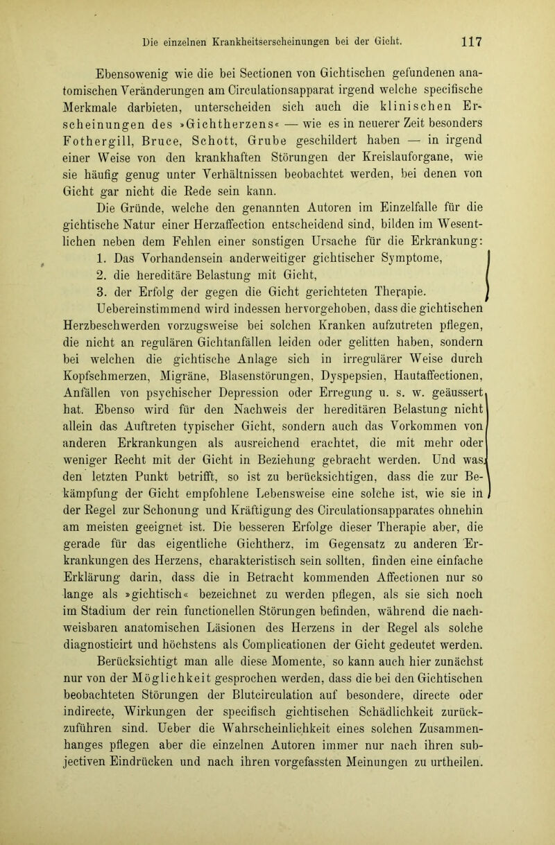 Ebensowenig wie die bei Sectionen von Gichtischen gefundenen ana- tomischen Veränderungen am Circulationsapparat irgend welche specifische Merkmale darbieten, unterscheiden sich auch die klinischen Er- scheinungen des »Gichtherzens«—wie es in neuerer Zeit besonders Fothergill, Bruce, Schott, Grube geschildert haben — in irgend einer Weise von den krankhaften Störungen der Kreislauforgane, wie sie häufig genug unter Verhältnissen beobachtet werden, bei denen von Gicht gar nicht die Bede sein kann. Die Gründe, welche den genannten Autoren im Einzelfalle für die gichtische Natur einer Herzaffection entscheidend sind, bilden im Wesent- lichen neben dem Pehlen einer sonstigen Ursache für die Erkrankung: 1. Das Vorhandensein anderweitiger gichtischer Symptome, 2. die hereditäre Belastung mit Gicht, 3. der Erfolg der gegen die Gicht gerichteten Therapie. Uebereinstimmend wird indessen hervorgehoben, dass die gichtischen Herzbeschwerden vorzugsweise bei solchen Kranken aufzutreten pflegen, die nicht an regulären Gichtanfällen leiden oder gelitten haben, sondern bei welchen die gichtische Anlage sich in irregulärer Weise durch Kopfschmerzen, Migräne, Blasenstörungen, Dyspepsien, Hautaffectionen, Anfällen von psychischer Depression oder Erregung u. s. w. geäussert. hat. Ebenso wird für den Nachweis der hereditären Belastung nicht allein das Auftreten typischer Gicht, sondern auch das Vorkommen von anderen Erkrankungen als ausreichend erachtet, die mit mehr oder weniger Recht mit der Gicht in Beziehung gebracht werden. Und wasj den letzten Punkt betrifft, so ist zu berücksichtigen, dass die zur Be- kämpfung der Gicht empfohlene Lebensweise eine solche ist, wie sie in , der Regel zur Schonung und Kräftigung des Circulationsapparates ohnehin am meisten geeignet ist. Die besseren Erfolge dieser Therapie aber, die gerade für das eigentliche Gichtherz, im Gegensatz zu anderen Er- krankungen des Herzens, charakteristisch sein sollten, finden eine einfache Erklärung darin, dass die in Betracht kommenden Affectionen nur so lange als »gichtisch« bezeichnet zu werden pflegen, als sie sich noch im Stadium der rein functioneilen Störungen befinden, während die nach- weisbaren anatomischen Läsionen des Herzens in der Regel als solche diagnosticirt und höchstens als Complicationen der Gicht gedeutet werden. Berücksichtigt man alle diese Momente, so kann auch hier zunächst nur von der Möglichkeit gesprochen werden, dass die bei den Gichtischen beobachteten Störungen der Blutcirculation auf besondere, directe oder indirecte, Wirkungen der specifisch gichtischen Schädlichkeit zurück- zuführen sind. Ueber die Wahrscheinlichkeit eines solchen Zusammen- hanges pflegen aber die einzelnen Autoren immer nur nach ihren sub- jectiven Eindrücken und nach ihren vorgefassten Meinungen zu urtheilen.