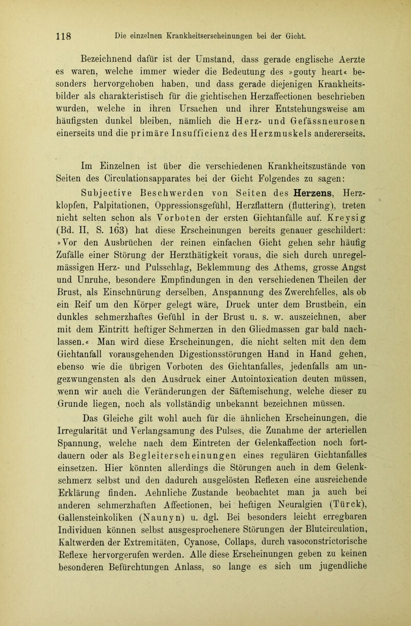 Bezeichnend dafür ist der Umstand, dass gerade englische Aerzte es waren, welche immer wieder die Bedeutung des »gouty heart« be- sonders hervorgehoben haben, und dass gerade diejenigen Krankheits- bilder als charakteristisch für die gichtischen Herzaffectionen beschrieben wurden, welche in ihren Ursachen und ihrer Entstehungsweise am häufigsten dunkel bleiben, nämlich die Herz- und Gefässneurosen einerseits und die primäre Insufficienz des Herzmuskels andererseits. Im Einzelnen ist über die verschiedenen Krankheitszustände von Seiten des Circulationsapparates bei der Gicht Folgendes zu sagen: Subjective Beschwerden von Seiten des Herzens, Herz- klopfen, Palpitationen, Oppressionsgefühl, Herzflattern (fluttering), treten nicht selten schon als Vorboten der ersten Gichtanfälle auf. Kreysig (Bd. II, S. 163) hat diese Erscheinungen bereits genauer geschildert: »Vor den Ausbrüchen der reinen einfachen Gicht gehen sehr häufig Zufälle einer Störung der Herzthätigkeit voraus, die sich durch unregel- mässigen Herz- und Pulsschlag, Beklemmung des Athems, grosse Angst und Unruhe, besondere Empfindungen in den verschiedenen Theilen der Brust, als Einschnürung derselben, Anspannung des Zwerchfelles, als ob ein Keif um den Körper gelegt wäre, Druck unter dem Brustbein, ein dunkles schmerzhaftes Gefühl in der Brust u. s. w. auszeichnen, aber mit dem Eintritt heftiger Schmerzen in den Gliedmassen gar bald naeh- lassen.« Man wird diese Erscheinungen, die nicht selten mit den dem Gichtanfall vorausgehenden Digestionsstörungen Hand in Hand gehen, ebenso wie die übrigen Vorboten des Gichtanfalles, jedenfalls am un- gezwungensten als den Ausdruck einer Autointoxication deuten müssen, wenn wir auch die Veränderungen der Säftemischung, welche dieser zu Grunde liegen, noch als vollständig unbekannt bezeichnen müssen. Das Gleiche gilt wohl auch für die ähnlichen Erscheinungen, die Irregularität und Verlangsamung des Pulses, die Zunahme der arteriellen Spannung, welche nach dem Eintreten der Gelenkaffection noch fort- dauern oder als Begleiterscheinungen eines regulären Gichtanfalles einsetzen. Hier könnten allerdings die Störungen auch in dem Gelenk- schmerz selbst und den dadurch ausgelösten Reflexen eine ausreichende Erklärung finden. Aehnliche Zustande beobachtet man ja auch bei anderen schmerzhaften Affectionen, bei heftigen Neuralgien (Türck), Gallensteinkoliken (Naunyn) u. dgl. Bei besonders leicht erregbaren Individuen können selbst ausgesprochenere Störungen der Blutcirculation, Kaltwerden der Extremitäten, Cyanose, Collaps, durch vasoconstrictorische Reflexe hervorgerufen werden. Alle diese Erscheinungen geben zu keinen besonderen Befürchtungen Anlass, so lange es sich um jugendliche