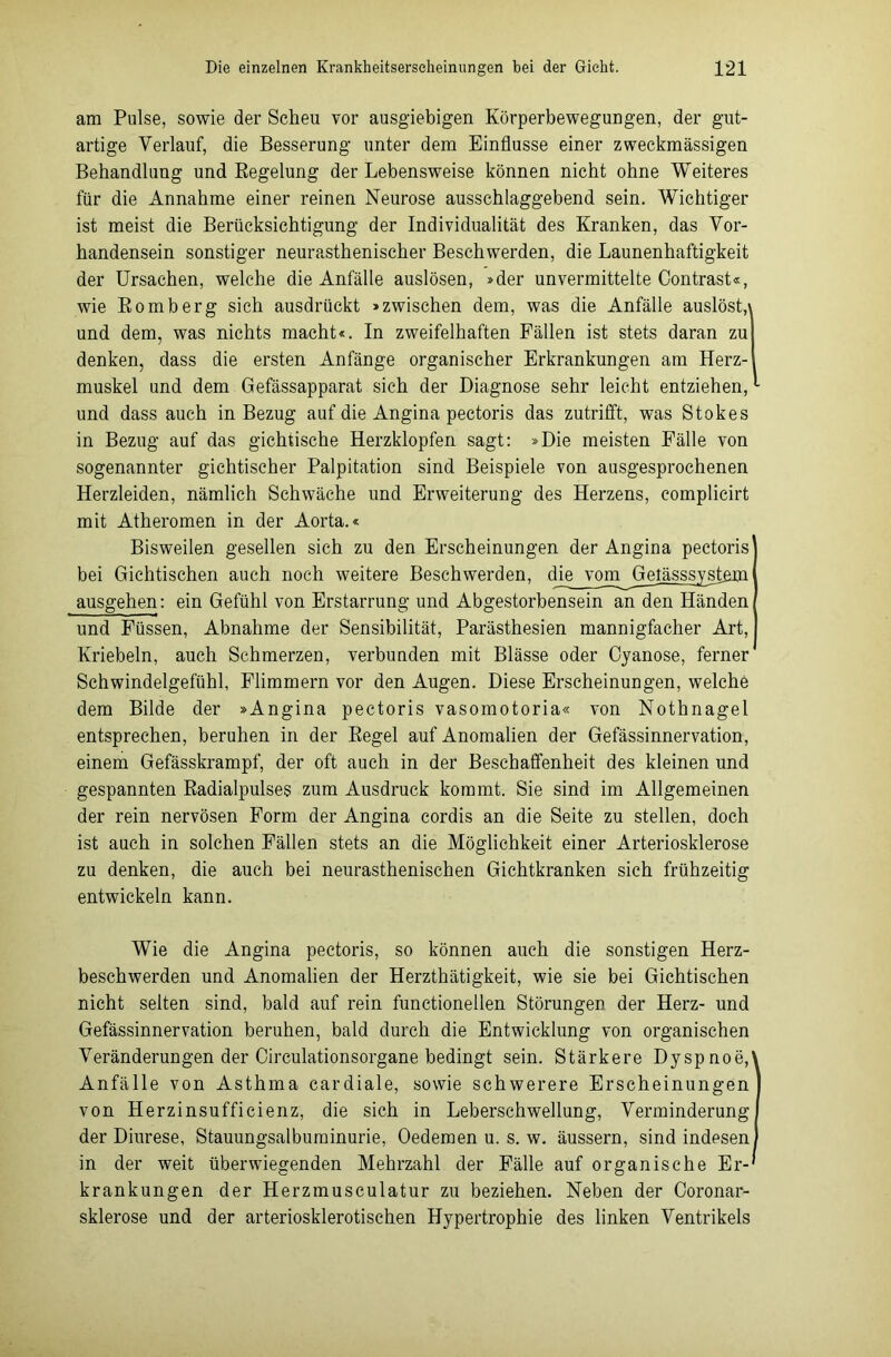 am Pulse, sowie der Scheu vor ausgiebigen Körperbewegungen, der gut- artige Verlauf, die Besserung unter dem Einflüsse einer zweckmässigen Behandlung und Regelung der Lebensweise können nicht ohne Weiteres für die Annahme einer reinen Neurose ausschlaggebend sein. Wichtiger ist meist die Berücksichtigung der Individualität des Kranken, das Vor- handensein sonstiger neurasthenischer Beschwerden, die Launenhaftigkeit der Ursachen, welche die Anfälle auslösen, »der unvermittelte Contrast«, wie Romberg sich ausdrückt »zwischen dem, was die Anfälle auslöst,» und dem, was nichts macht«. In zweifelhaften Fällen ist stets daran zu denken, dass die ersten Anfänge organischer Erkrankungen am Herz- muskel und dem Gefässapparat sich der Diagnose sehr leicht entziehen, und dass auch in Bezug auf die Angina pectoris das zutrifft, was Stokes in Bezug auf das gichtische Herzklopfen sagt: »Die meisten Fälle von sogenannter gichtischer Palpitation sind Beispiele von ausgesprochenen Herzleiden, nämlich Schwäche und Erweiterung des Herzens, eomplicirt mit Atheromen in der Aorta.« Bisweilen gesellen sich zu den Erscheinungen der Angina pectoris' bei Gichtischen auch noch weitere Beschwerden, die vom Gelässsystem ausgehen: ein Gefühl von Erstarrung und Abgestorbensein an den Händen und Füssen, Abnahme der Sensibilität, Parästhesien mannigfacher Art, Kriebeln, auch Schmerzen, verbunden mit Blässe oder Cyanose, ferner Schwindelgefühl, Flimmern vor den Augen. Diese Erscheinungen, welche dem Bilde der »Angina pectoris vasomotoria« von Nothnagel entsprechen, beruhen in der Regel auf Anomalien der Gefässinnervation, einem Gefässkrampf, der oft auch in der Beschaffenheit des kleinen und gespannten Radialpulses zum Ausdruck kommt. Sie sind im Allgemeinen der rein nervösen Form der Angina cordis an die Seite zu stellen, doch ist auch in solchen Fällen stets an die Möglichkeit einer Arteriosklerose zu denken, die auch bei neurasthenischen Gichtkranken sich frühzeitig entwickeln kann. Wie die Angina pectoris, so können auch die sonstigen Herz- beschwerden und Anomalien der Herzthätigkeit, wie sie bei Gichtischen nicht selten sind, bald auf rein functioneilen Störungen der Herz- und Gefässinnervation beruhen, bald durch die Entwicklung von organischen Veränderungen der Circulationsorgane bedingt sein. Stärkere Dyspnoe,\ Anfälle von Asthma cardiale, sowie schwerere Erscheinungen von Herzinsufficienz, die sich in Leberschwellung, Verminderung der Diurese, Stauungsalbuminurie, Oedemen u. s. w. äussern, sind indesen in der weit überwiegenden Mehrzahl der Fälle auf organische Er- krankungen der Herzmusculatur zu beziehen. Neben der Coronar- sklerose und der arteriosklerotischen Hypertrophie des linken Ventrikels