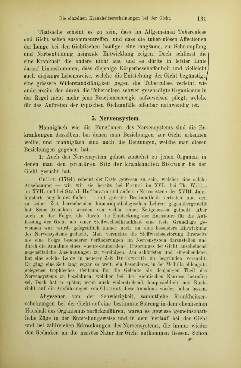 Thatsache scheint es zu sein, dass im Allgemeinen Tuberculose und Gicht selten Zusammentreffen, und dass die tuberculösen Affectionen der Lunge bei den Gichtischen häufiger eine langsame, zur Schrumpfung und Narbenbildung neigende Entwicklung zeigen. Doch schliesst die eine Krankheit die andere nicht aus, und es dürfte in letzter Linie darauf hinauskommen, dass diejenige Körperbeschaffenheit und vielleicht auch diejenige Lebensweise, welche die Entstehung der Gicht begünstigt,| eine grössere Widerstandsfähigkeit gegen die Tuberculose verleiht, wie andererseits der durch die Tuberculose schwer geschädigte Organismus in der Regel nicht mehr jene Reactionsenergie aufzuweisen pflegt, welche für das Auftreten der typischen Gichtanfälle offenbar nothwendig ist. 5. Nervensystem. Mannigfach wie die Functionen des Nervensystems sind die Er- krankungen desselben, bei denen man Beziehungen zur Gicht erkennen wollte, und mannigfach sind auch die Deutungen, welche man diesen Beziehungen gegeben hat. 1. Auch das Nervensystem gehört zunächst zu jenen Organen, in denen man den primären Sitz der krankhaften Störung bei der Gicht gesucht hat. Cullen (1784) scheint der Erste gewesen zu sein, welcher eine solche Anschauung — wie wir sie bereits bei Fernei im XVI., bei Th. Willis im XVII. und bei Stahl, Hoffmann und andere »Nervosisten« des XVIII. Jahr- hunderts angedeutet finden — mit grösster Bestimmtheit vertreten und den zu seiner Zeit herrschenden humoralpathologischen Lehren gegeniibergestellt hat. Seine Ansichten wurden von vielen seiner Zeitgenossen getheilt. Aber auch in der Folge, als durch die Entdeckung der Harnsäure für die Auf- fassung der Gicht als einer Stoffwechselkrankheit eine feste Grundlage ge- wonnen war, wurde gelegentlich immer noch an eine besondere Einwirkung des Nervensystems gedacht. Man versuchte die Stoffwechselstörung ihrerseits als eine Folge besonderer Veränderungen im Nervensystem darzustellen und durch die Annahme eines »neuro-humoralen« Ursprunges der Gicht anscheinend gegensätzliche Anschauungen zu vereinigen. Am schärfsten und eingehendsten hat eine solche Lehre in neuerer Zeit Duckworth zu begründen versucht. Er ging eine Zeit lang sogar so weit, ein besonderes, in der Medulla oblongata gelegenes trophisches Centrum für die Gelenke als denjenigen Theil des Nervensystems zu bezeichnen, welcher bei der gichtischen Neurose betroffen sei. Doch hat er später, wenn auch widerstrebend, hauptsächlich mit Rück- sicht auf die Ausführungen von C har cot diese Annahme wieder fallen lassen. Abgesehen von der Schwierigkeit, sämmtliche Krankheitser- scheinungen bei der Gicht auf eine bestimmte Störung in dem chemischen Haushalt des Organismus zurückzuführen, waren es gewisse gemeinschaft- liche Züge in der Entstehungsweise und in dem Verlauf bei der Gicht und bei zahlreichen Erkrankungen des Nervensystems, die immer wieder den Gedanken an die nervöse Natur der Gicht aufkommen Hessen. Schon 9*