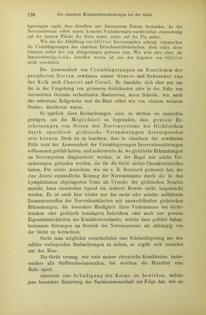 'lägerungen ergab, dass dieselben aus barnsaurem Natron bestanden. Jn der Nervensubstanz selbst waren keinerlei Veränderungen nachweisbar, ebensowenig auf der inneren Fläche der Dura mater, sowie auf der Pia mater. Wie aus der Abbildung von Olli vier hervorzugehen scheint, entsprachen die Uratablagerungen den einzelnen Zwischenwü'belseheiben, doch sollen diese letzteren selbst frei von Ablagerungen gewesen sein. Wie weit aber etwa die Intervertebralgelenke betroffen waren, ist aus den Angaben von Ollivier nicht ersichtlich. Die Anwesenheit von Uratablagerungen im Neurilemm der peripheren Nerven erwähnen ausser Graves und Schroeder van der Kolk auch Charcot und Cornil. Es handelte sich aber nur um die in der Umgebung von grösseren Gichtknoten oder in der Nähe von incrustirten Gelenke verlaufenden Hautnerven, deren Scheide, wie auch das subcutane Zellgewebe und die Haut selbst wie von »feinem weissem Staube« durchsetzt waren. So spärlich diese Beobachtungen sind, so dürften sie immerhin genügen, um die Möglichkeit zu begründen, dass gewisse Er- scheinungen von Seiten des Nervensystems bei Gichtischen durch specifisch gichtische Veränderungen hervorgerufen sein können. Doch ist zu beachten, dass in einzelnen der erwähnten Fälle trotz der Anwesenheit der Uratablagerungen Innervationsstörungen vollkommen gefehlt hatten, und andererseits da, wo gichtische Erkrankungen im Nervensystem diagnosticirt werden, in der Regel nur solche Ver- änderungen gefunden werden, die für die Gicht nichts Charakteristisches haben. Für solche Ansichten, wie sie z. B. Buzzard geäussert hat, der eine directe entzündliche Reizung der Nervenstämme durch die in den Lymphräumen abgelagerten Urate als Ursache der gichtischen Neuritis ansieht, kann einstweilen irgend ein sicherer Beweis nicht beigebracht werden. Es ist auch hier wieder nur das mehr oder minder auffallende Zusammentreffen der Nervenkrankheiten mit unzweifelhaften gichtischen Erkrankungen, die besondere Häufigkeit ihres Vorkommens bei Gicht- kranken oder gichtisch beanlagten Individuen oder auch nur gewisse Eigentümlichkeiten des Krankheitsverlaufes, welche dazu geführt haben, bestimmte Störungen im Bereich des Nervensystems als abhängig von der Gicht zu betrachten. Sucht man möglichst vorurteilsfrei eine Schlussfolgerung aus den zahllos vorliegenden Beobachtungen zu ziehen, so ergibt sich zunächst nur das Eine: Die Gicht vermag, wie viele andere chronische Krankheiten, insbe- sondere alle Stoffwechselanomalien, bei welchen die Heredität eine Rolle spielt, einerseits eine Schädigung der Keime zu bewirken, welche jene besondere Entartung der Nachkommenschaft zur Folge hat, wie sie