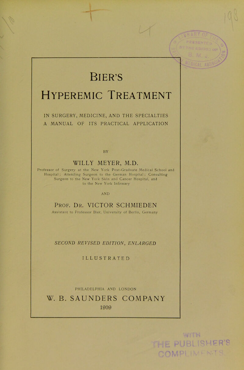 BIER’S Hyperemic Treatment in surgery, medicine, and the specialties A MANUAL OF ITS PRACTICAL APPLICATION BY WILLY MEYER, M.D. Professor of Surgery at the New York Post-Graduate Medical School and Hospital ; Attending Surgeon to the German Hospital ; Consulting Surgeon to the New Yoik Skin and Cancer Hospital, and to the New York Infirmary AND Prof. Dr. VICTOR SCHMIEDEN Assistant to Professor Bier, University of Berlin, Germany SECOND REVISED EDITION, ENLARGED ILLUSTRATED PHILADELPHIA AND LONDON W. B. SAUNDERS COMPANY 1909