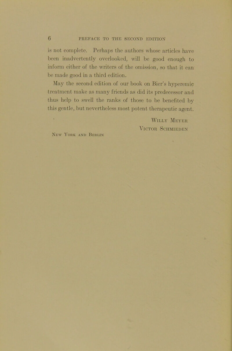 is not complete. Perhaps the authors whose articles have been inadvertently overlooked, will be good enough to inform either of the writers of the omission, so that it can be made good in a third edition. May the second edition of our book on Bier’s hypercmic treatment make as many friends as did its predecessor and thus help to swell the ranks of those to be benefited by this gentle,.but nevertheless most potent therapeutic agent. Willy Meyer Victor Schmieden New York and Berlin