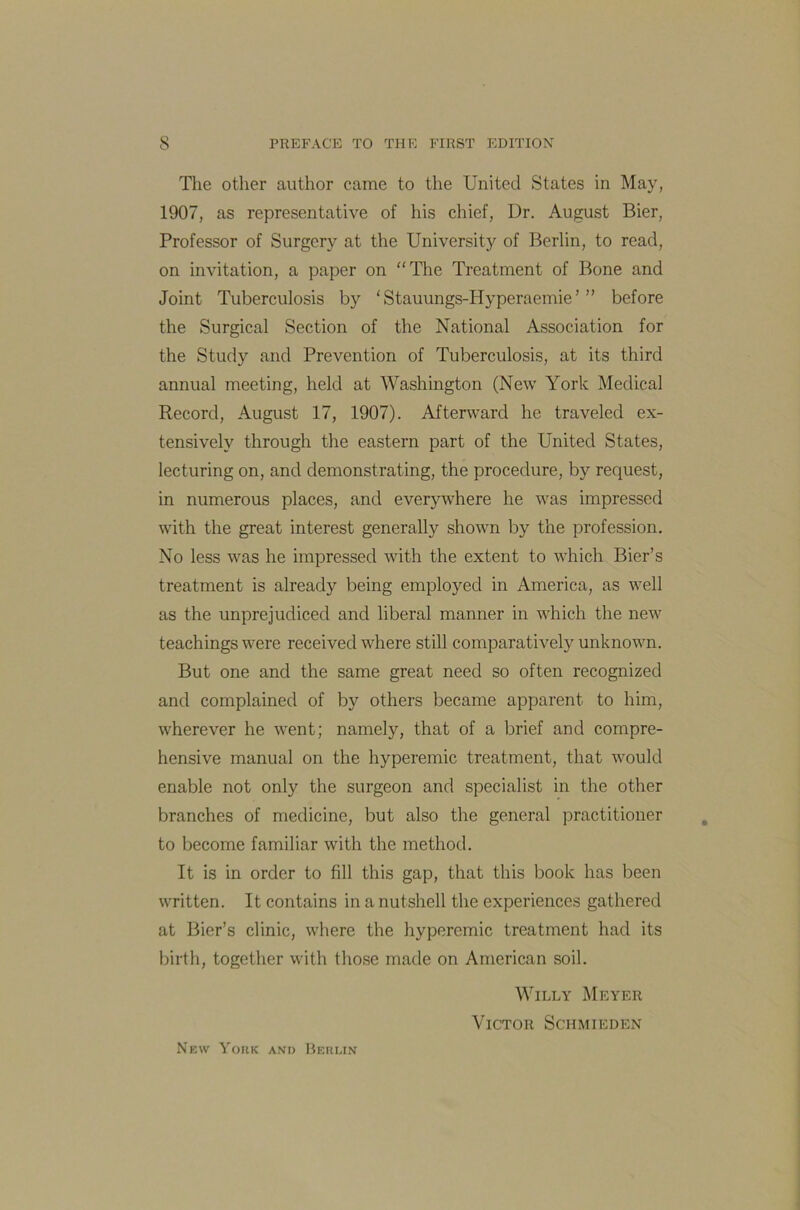 The other author came to the United States in May, 1907, as representative of his chief, Dr. August Bier, Professor of Surgery at the University of Berlin, to read, on invitation, a paper on “The Treatment of Bone and Joint Tuberculosis by ‘ Stauungs-Hy peraemie ’ ” before the Surgical Section of the National Association for the Study and Prevention of Tuberculosis, at its third annual meeting, held at Washington (New York Medical Record, August 17, 1907). Afterward he traveled ex- tensively through the eastern part of the United States, lecturing on, and demonstrating, the procedure, by request, in numerous places, and eve^where he was impressed with the great interest generally shown by the profession. No less was he impressed with the extent to which Bier’s treatment is already being employed in America, as well as the unprejudiced and liberal manner in which the new teachings were received where still comparatively unknown. But one and the same great need so often recognized and complained of by others became apparent to him, wherever he went; namely, that of a brief and compre- hensive manual on the hyperemic treatment, that would enable not only the surgeon and specialist in the other branches of medicine, but also the general practitioner to become familiar with the method. It is in order to fill this gap, that this book has been written. It contains in a nutshell the experiences gathered at Bier’s clinic, where the hyperemic treatment had its birth, together with those made on American soil. Willy Meyer Victor Schmieden New Yoiik and Berlin