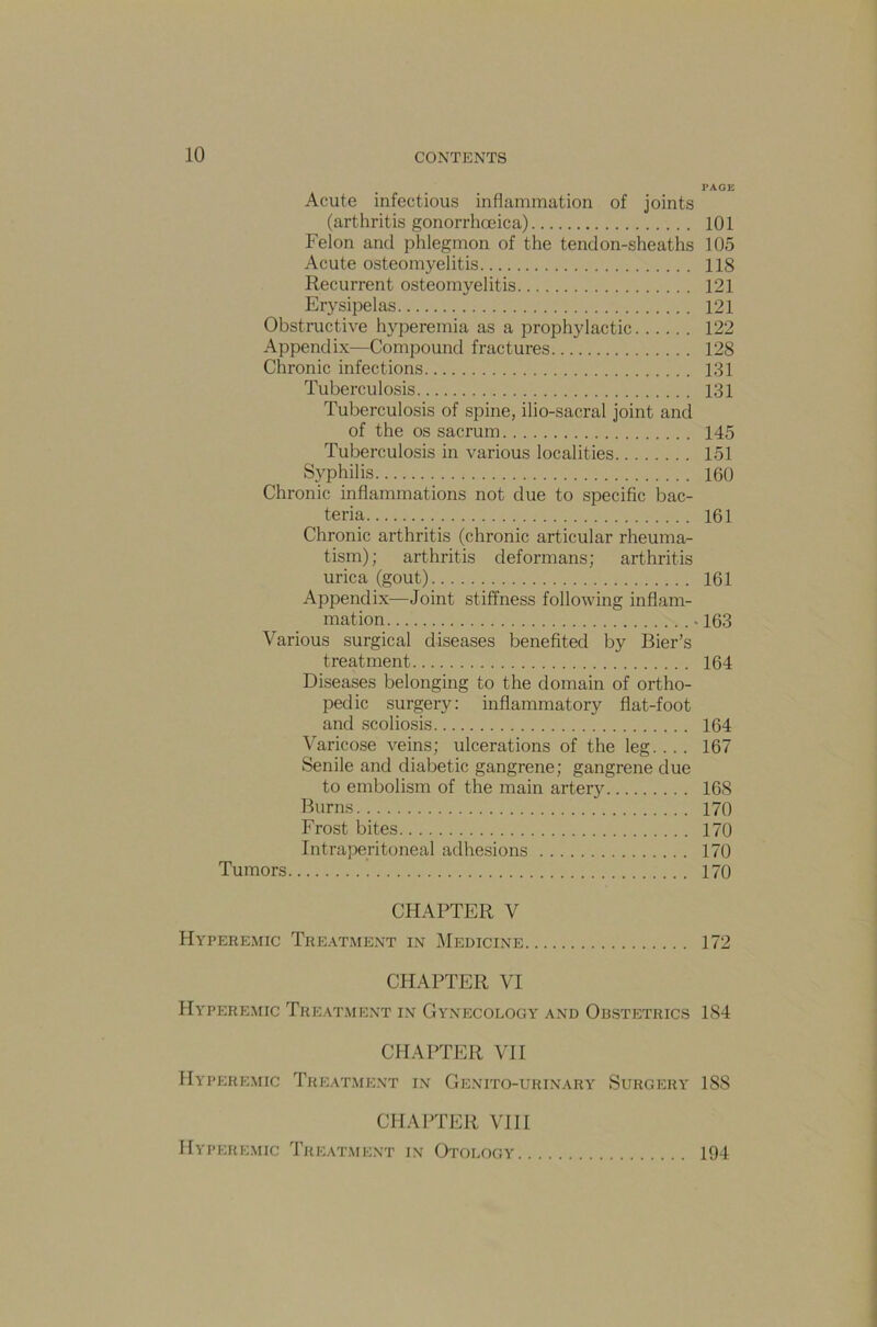 PAGE Acute infectious inflammation of joints (arthritis gonorrhoeica) 101 Felon and phlegmon of the tendon-sheaths 105 Acute osteomyelitis 118 Recurrent osteomyelitis 121 Erysipelas 121 Obstructive hyperemia as a prophylactic 122 Appendix—Compound fractures 128 Chronic infections 131 Tuberculosis 131 Tuberculosis of spine, ilio-sacral joint and of the os sacrum 145 Tuberculosis in various localities 151 Syphilis 160 Chronic inflammations not due to specific bac- teria 161 Chronic arthritis (chronic articular rheuma- tism); arthritis deformans; arthritis urica (gout) 161 Appendix—Joint stiffness following inflam- mation . 163 Various surgical diseases benefited by Bier’s treatment 164 Diseases belonging to the domain of ortho- pedic surgery: inflammatory flat-foot and scoliosis 164 Varicose veins; ulcerations of the leg.... 167 Senile and diabetic gangrene; gangrene due to embolism of the main artery 168 Burns 170 Frost bites 170 Intraperitoneal adhesions 170 Tumors 170 CHAPTER V Hyperemic Treatment in Medicine 172 CHAPTER VI Hyperemic Treatment in Gynecology and Obstetrics 1S4 CHAPTER VII Hyperemic Treatment in Genito-urinary Surgery 18S CHAPTER VIII Hyperemic Treatment in Otology 194