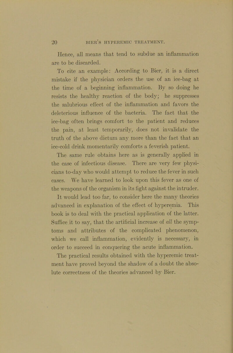 Hence, all means that tend to subdue an inflammation are to be discarded. To cite an example: According to Bier, it is a direct mistake if the physician orders the use of an ice-bag at the time of a beginning inflammation. By so doing he resists the healthy reaction of the body; he suppresses the salubrious effect of the inflammation and favors the deleterious influence of the bacteria. The fact that the ice-bag often brings comfort to the patient and reduces the pain, at least temporarily, does not invalidate the truth of the above dictum any more than the fact that an ice-cold drink momentarily comforts a feverish patient. The same rule obtains here as is generally applied in the case of infectious disease. There are very few physi- cians to-day who would attempt to reduce the fever in such cases. We have learned to look upon this fever as one of the weapons of the organism in its fight against the intruder. It would lead too far, to consider here the many theories advanced in explanation of the effect of hyperemia. This book is to deal with the practical application of the latter. Suffice it to say, that the artificial increase of all the symp- toms and attributes of the complicated phenomenon, which we call inflammation, evidently is necessary, in order to succeed in conquering the acute inflammation. The practical results obtained with the hyperemic treat- ment have proved beyond the shadow of a doubt the abso- lute correctness of the theories advanced by Bier.