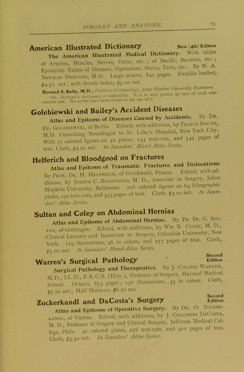 American Illustrated Dictionary New (4th) Edition The American Illustrated Medical Dictionary. With tables of Arteries, Muscles, Nerves, Veins, etc. ; of Bacilli, Bacteria, eh=. j Eponymic Tables of Diseases, Operations, Stains, tests, etc. y • • Newman Borland, M.D. Large octavo, 840 pages, flexible leat , $4.50 net; with thumb index, $5.00 net. Howard A. Kelly. M.D.. •■Dr Dorland’s dictionary is admirable. It is so well gotten up venient size. No errors have been found in my use of it. Golebiewski and Bailey’s Accident Diseases Atlas and Epitome of Diseases Caused by Accidents. By Dr. Ed. Golebiewski, ofBerlin. Edited, with additions, by Pearce Same*, M.D. Consulting Neurologist to St. Luke's Hospital, New A ork City. With 71 colored figures on 40 plates, 143 text-cuts, an 549 Pa& text. Cloth, $4.00 net. In Saunders' Hand-Atlas Series. Helferich and Bloodgood on Fractures Atlas and Epitome of Traumatic Fractures and Dislocations Bv Prof. Dr. H. Helferich, of Greifswald, Prussia. Edited, with ad- ditions, by Joseph C. Bloodgood, M. D., Associate in Surgery, Joins Hopkins University, Baltimore. 216 colored figures on 64 Uthographu: plates, 190text-cuts, and 353Pages of text. Cloth, $3.oo net. In Saun- ders' Atlas Series. Sultan and Coley on Abdominal Hernias Atlas and Epitome of Abdominal Hernias. By Pr. Dr. G Sul- tan of Gottingen. Edited, with additions, by Wm. B. Coley, M. ., .Clinical Lecturer and Instructor in Surgery, Colombia University New York. 119 illustrations, 36 in colors, and 277 pages of text. Cloth, £3.00 net. In Saunders' Hand-Atlas Series. Second Warren’s Surgical Pathology Edition Surgical Pathology and Therapeutics. By J. Collins Warren M D LL.D., F.R.C.S. (Hon.), Professor of Surgery, Harvard Medical School. Octavo, 873 pages; 136 illustrations, 33 »i colors. Cloth, $3.00 net; Half Morocco, $6-5° ne*-’ Second Zuckerkandl and DaCosta’s Surgery Edition Atlas and Epitome of Operative Surgery. By Dr. O. Zucker- kandl, of Vienna. Edited, with additions, by J. Chalmers >aC osta M D Professor of Surgery and Clinical Surgery, Jefferson Medical Col- lege, Phila. 40 colored plates, 278 text-cuts, and 410 pages ot text. Cloth, $3.5° net. In Saunders’ Atlas Senes.