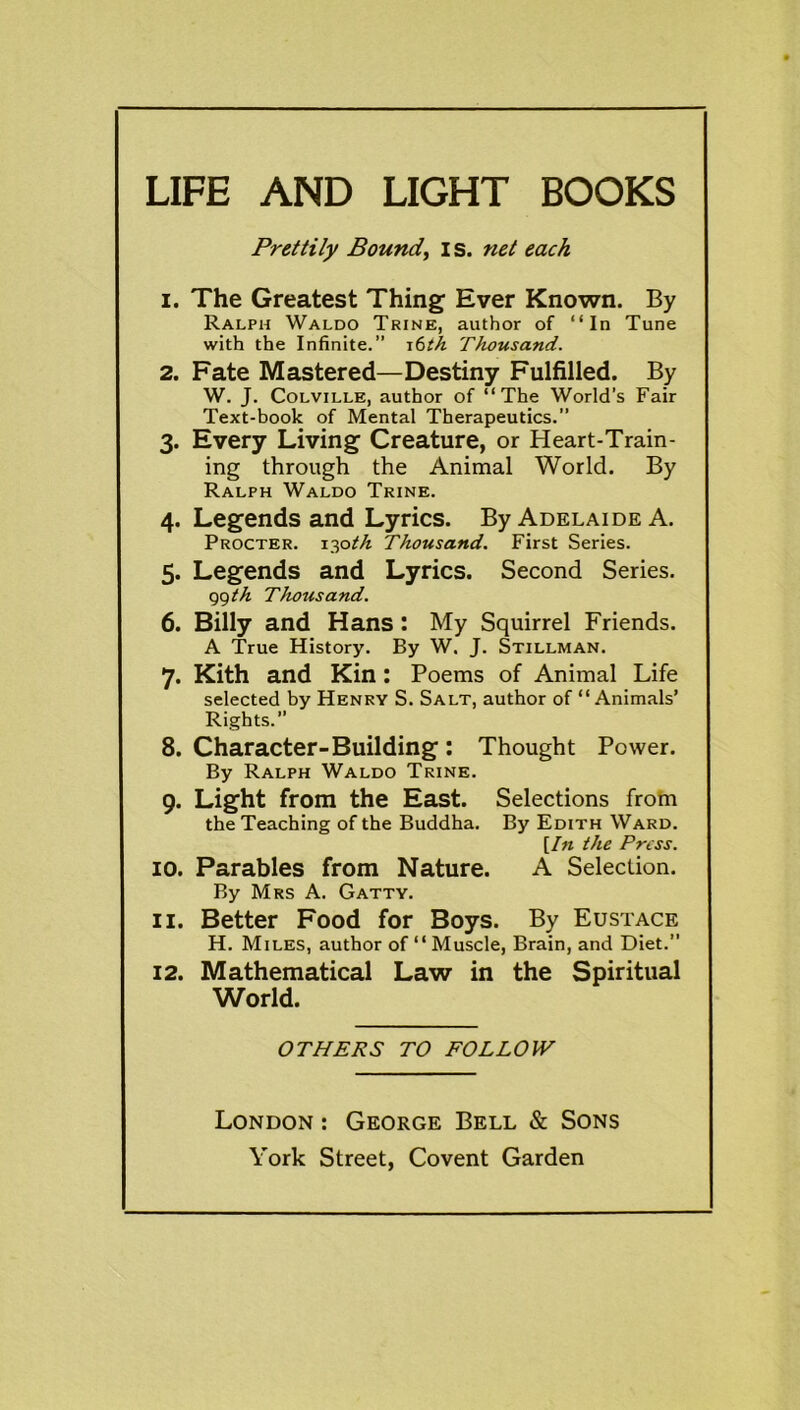 LIFE AND LIGHT BOOKS Prettily Bound, I s. net each 1. The Greatest Thing Ever Known. By Ralph Waldo Trine, author of “In Tune with the Infinite.” 16th Thousand. 2. Fate Mastered—Destiny Fulfilled. By W. J. Colville, author of “The World’s Fair Text-book of Mental Therapeutics.” 3. Every Living Creature, or Heart-Train- ing through the Animal World. By Ralph Waldo Trine. 4. Legends and Lyrics. By Adelaide A. Procter. 130th Thousand. First Series. 5. Legends and Lyrics. Second Series. 99 th Thousand. 6. Billy and Hans: My Squirrel Friends. A True History. By W. J. Stillman. 7. Kith and Kin : Poems of Animal Life selected by Henry S. Salt, author of “Animals’ Rights. 8. Character-Building : Thought Power. By Ralph Waldo Trine. 9. Light from the East. Selections from the Teaching of the Buddha. By Edith Ward. [In the Press. 10. Parables from Nature. A Selection. By Mrs A. Gatty. 11. Better Food for Boys. By Eustace H. Miles, author of “ Muscle, Brain, and Diet.” 12. Mathematical Law in the Spiritual World. OTHERS TO FOLLOW London : George Bell & Sons York Street, Covent Garden