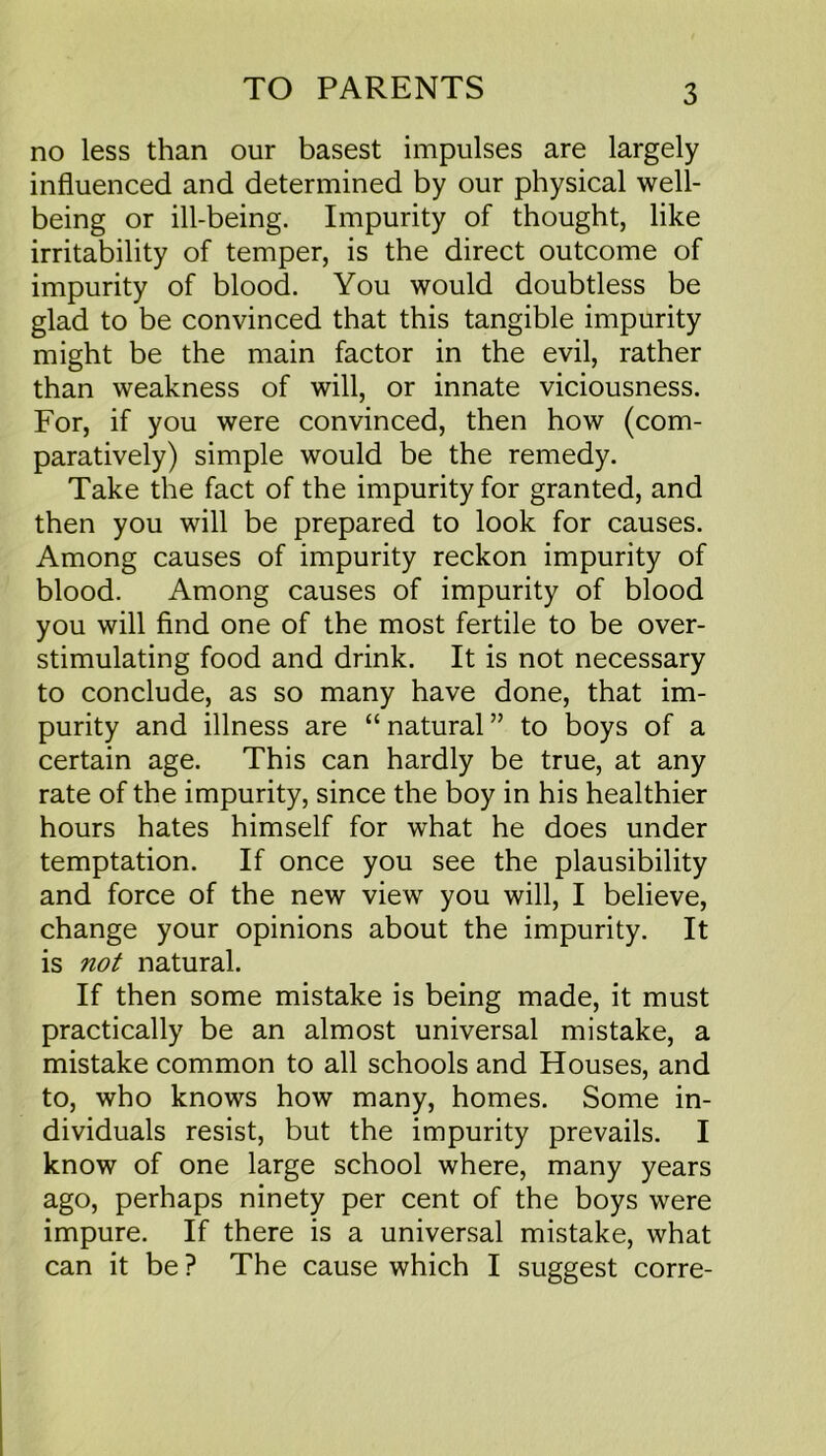 no less than our basest impulses are largely influenced and determined by our physical well- being or ill-being. Impurity of thought, like irritability of temper, is the direct outcome of impurity of blood. You would doubtless be glad to be convinced that this tangible impurity might be the main factor in the evil, rather than weakness of will, or innate viciousness. For, if you were convinced, then how (com- paratively) simple would be the remedy. Take the fact of the impurity for granted, and then you will be prepared to look for causes. Among causes of impurity reckon impurity of blood. Among causes of impurity of blood you will find one of the most fertile to be over- stimulating food and drink. It is not necessary to conclude, as so many have done, that im- purity and illness are “ natural ” to boys of a certain age. This can hardly be true, at any rate of the impurity, since the boy in his healthier hours hates himself for what he does under temptation. If once you see the plausibility and force of the new view you will, I believe, change your opinions about the impurity. It is not natural. If then some mistake is being made, it must practically be an almost universal mistake, a mistake common to all schools and Houses, and to, who knows how many, homes. Some in- dividuals resist, but the impurity prevails. I know of one large school where, many years ago, perhaps ninety per cent of the boys were impure. If there is a universal mistake, what can it be ? The cause which I suggest corre-