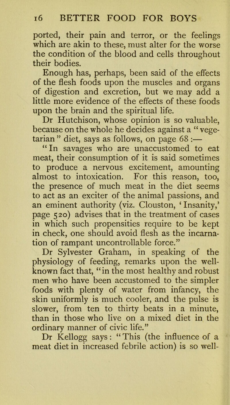 ported, their pain and terror, or the feelings which are akin to these, must alter for the worse the condition of the blood and cells throughout their bodies. Enough has, perhaps, been said of the effects of the flesh foods upon the muscles and organs of digestion and excretion, but we may add a little more evidence of the effects of these foods upon the brain and the spiritual life. Dr Hutchison, whose opinion is so valuable, because on the whole he decides against a “ vege- tarian ” diet, says as follows, on page 68 :— “ In savages who are unaccustomed to eat meat, their consumption of it is said sometimes to produce a nervous excitement, amounting almost to intoxication. For this reason, too, the presence of much meat in the diet seems to act as an exciter of the animal passions, and an eminent authority (viz. Clouston, ‘ Insanity,’ page 520) advises that in the treatment of cases in which such propensities require to be kept in check, one should avoid flesh as the incarna- tion of rampant uncontrollable force.” Dr Sylvester Graham, in speaking of the physiology of feeding, remarks upon the well- known fact that, “in the most healthy and robust men who have been accustomed to the simpler foods with plenty of water from infancy, the skin uniformly is much cooler, and the pulse is slower, from ten to thirty beats in a minute, than in those who live on a mixed diet in the ordinary manner of civic life.” Dr Kellogg says: “ This (the influence of a meat diet in increased febrile action) is so well-