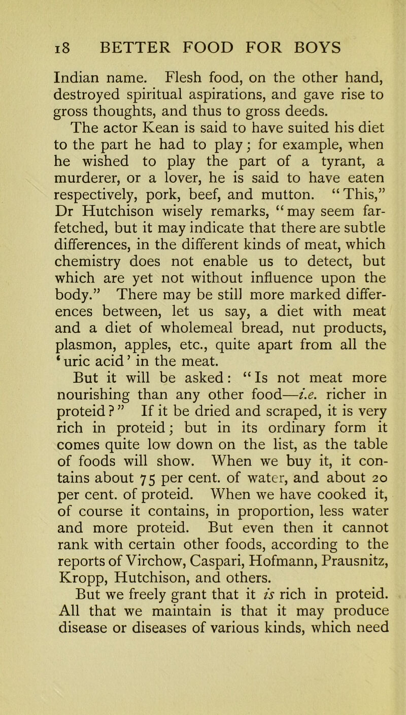 Indian name. Flesh food, on the other hand, destroyed spiritual aspirations, and gave rise to gross thoughts, and thus to gross deeds. The actor Kean is said to have suited his diet to the part he had to play; for example, when he wished to play the part of a tyrant, a murderer, or a lover, he is said to have eaten respectively, pork, beef, and mutton. “This,” Dr Hutchison wisely remarks, “may seem far- fetched, but it may indicate that there are subtle differences, in the different kinds of meat, which chemistry does not enable us to detect, but which are yet not without influence upon the body.” There may be still more marked differ- ences between, let us say, a diet with meat and a diet of wholemeal bread, nut products, plasmon, apples, etc., quite apart from all the ‘ uric acid ’ in the meat. But it will be asked: “ Is not meat more nourishing than any other food—i.e. richer in proteid ? ” If it be dried and scraped, it is very rich in proteid; but in its ordinary form it comes quite low down on the list, as the table of foods will show. When we buy it, it con- tains about 75 per cent, of water, and about 20 per cent, of proteid. When we have cooked it, of course it contains, in proportion, less water and more proteid. But even then it cannot rank with certain other foods, according to the reports of Virchow, Caspari, Hofmann, Prausnitz, Kropp, Hutchison, and others. But we freely grant that it is rich in proteid. All that we maintain is that it may produce disease or diseases of various kinds, which need