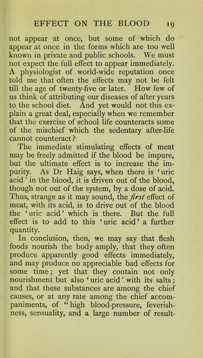 not appear at once, but some of which do appear at once in the forms which are too well known in private and public schools. We must not expect the full effect to appear immediately. A physiologist of world-wide reputation once told me that often the effects may not be felt till the age of twenty-five or later. How few of us think of attributing our diseases of after years to the school diet. And yet would not this ex- plain a great deal, especially when we remember that the exercise of school life counteracts some of the mischief which the sedentary after-life cannot counteract ? The immediate stimulating effects of meat may be freely admitted if the blood be impure, but the ultimate effect is to increase the im- purity. As Dr Haig says, when there is ‘uric acid ’ in the blood, it is driven out of the blood, though not out of the system, by a dose of acid. Thus, strange as it may sound, the first effect of meat, with its acid, is to drive out of the blood the ‘ uric acid ’ which is there. But the full effect is to add to this ‘uric acid’ a further quantity. In conclusion, then, we may say that flesh foods nourish the body amply, that they often produce apparently good effects immediately, and may produce no appreciable bad effects for some time; yet that they contain not only nourishment but also ‘ uric acid ’ with its salts ; and that these substances are among the chief causes, or at any rate among the chief accom- paniments, of “ high blood-pressure, feverish- ness, sensuality, and a large number of result-