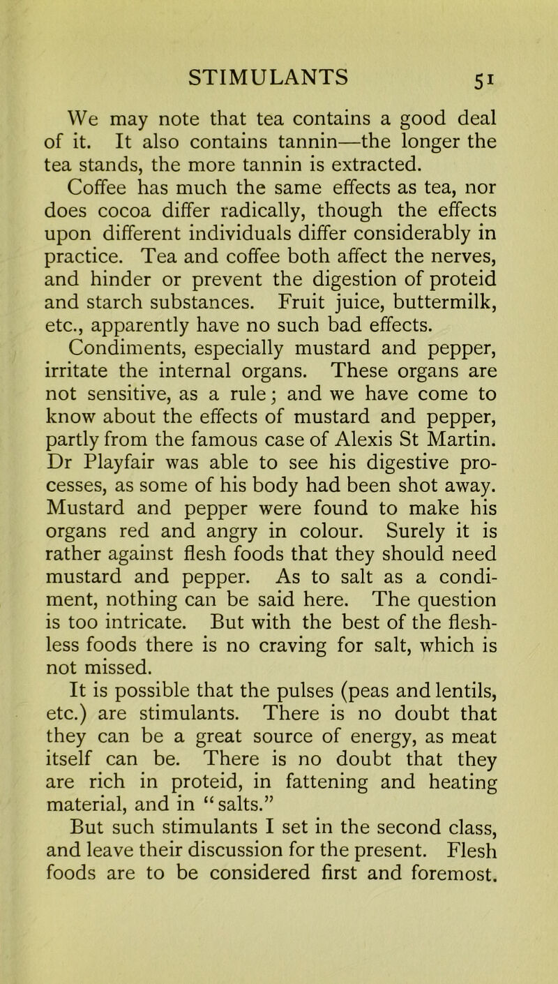 STIMULANTS We may note that tea contains a good deal of it. It also contains tannin—the longer the tea stands, the more tannin is extracted. Coffee has much the same effects as tea, nor does cocoa differ radically, though the effects upon different individuals differ considerably in practice. Tea and coffee both affect the nerves, and hinder or prevent the digestion of proteid and starch substances. Fruit juice, buttermilk, etc., apparently have no such bad effects. Condiments, especially mustard and pepper, irritate the internal organs. These organs are not sensitive, as a rule; and we have come to know about the effects of mustard and pepper, partly from the famous case of Alexis St Martin. Dr Playfair was able to see his digestive pro- cesses, as some of his body had been shot away. Mustard and pepper were found to make his organs red and angry in colour. Surely it is rather against flesh foods that they should need mustard and pepper. As to salt as a condi- ment, nothing can be said here. The question is too intricate. But with the best of the flesh- less foods there is no craving for salt, which is not missed. It is possible that the pulses (peas and lentils, etc.) are stimulants. There is no doubt that they can be a great source of energy, as meat itself can be. There is no doubt that they are rich in proteid, in fattening and heating material, and in “ salts.” But such stimulants I set in the second class, and leave their discussion for the present. Flesh foods are to be considered first and foremost.