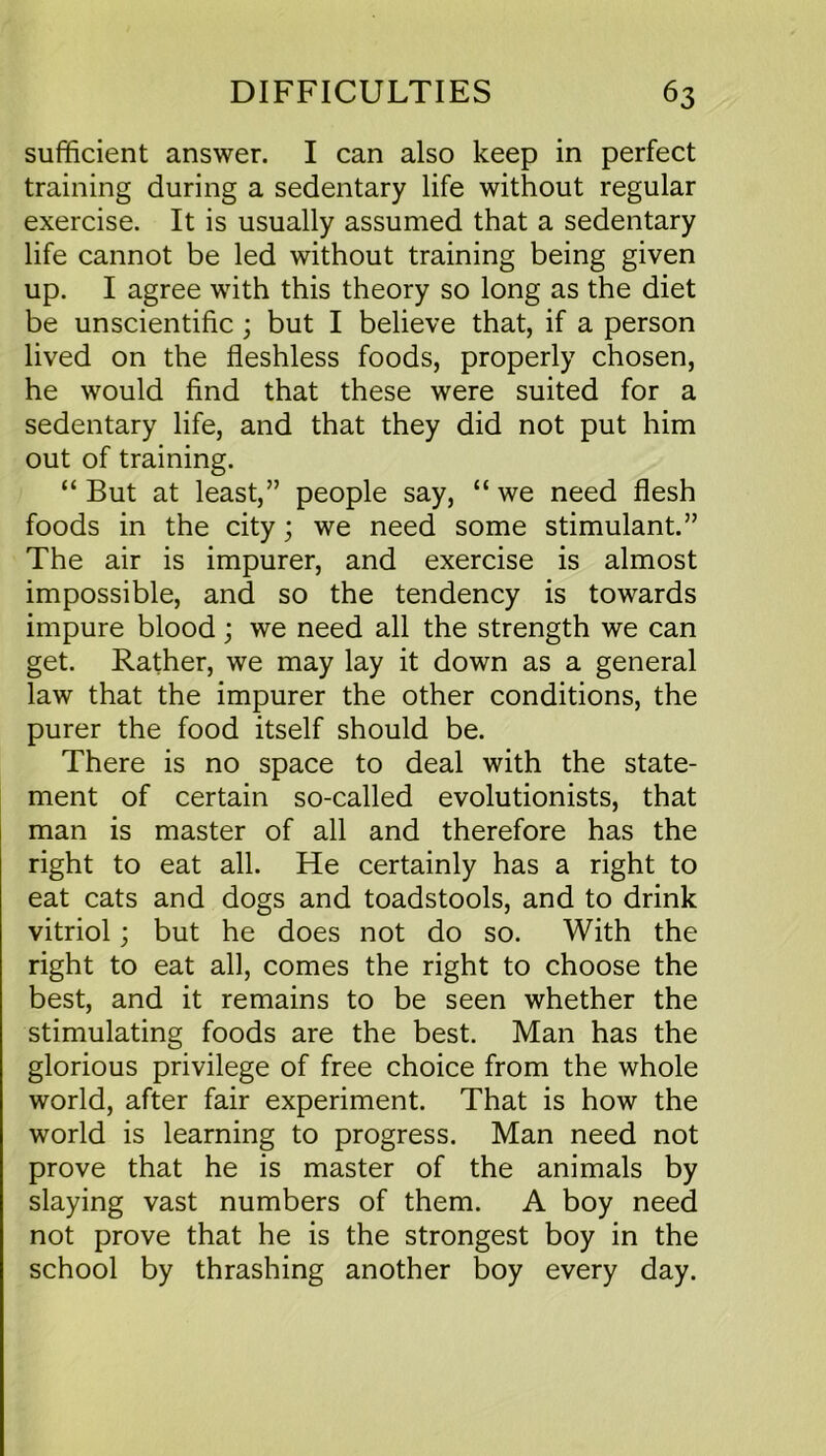 sufficient answer. I can also keep in perfect training during a sedentary life without regular exercise. It is usually assumed that a sedentary life cannot be led without training being given up. I agree with this theory so long as the diet be unscientific ; but I believe that, if a person lived on the fleshless foods, properly chosen, he would find that these were suited for a sedentary life, and that they did not put him out of training. “ But at least,” people say, “ we need flesh foods in the city; we need some stimulant.” The air is impurer, and exercise is almost impossible, and so the tendency is towards impure blood; we need all the strength we can get. Rather, we may lay it down as a general law that the impurer the other conditions, the purer the food itself should be. There is no space to deal with the state- ment of certain so-called evolutionists, that man is master of all and therefore has the right to eat all. He certainly has a right to eat cats and dogs and toadstools, and to drink vitriol; but he does not do so. With the right to eat all, comes the right to choose the best, and it remains to be seen whether the stimulating foods are the best. Man has the glorious privilege of free choice from the whole world, after fair experiment. That is how the world is learning to progress. Man need not prove that he is master of the animals by slaying vast numbers of them. A boy need not prove that he is the strongest boy in the school by thrashing another boy every day.