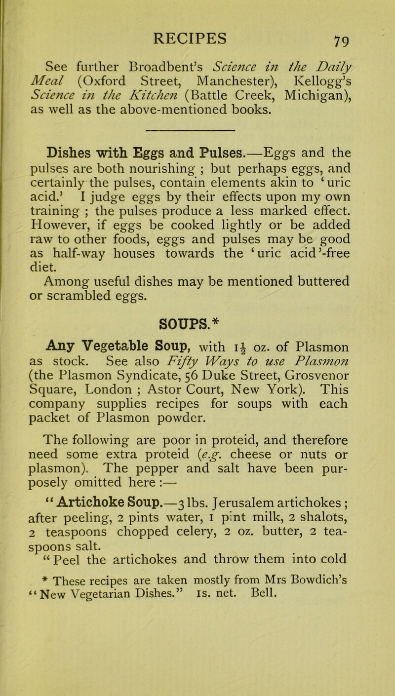 See further Broadbent’s Science in the Daily Meal (Oxford Street, Manchester), Kellogg’s Science in the Kitchen (Battle Creek, Michigan), as well as the above-mentioned books. Dishes with Eggs and Pulses.—Eggs and the pulses are both nourishing ; but perhaps eggs, and certainly the pulses, contain elements akin to ‘uric acid.’ I judge eggs by their effects upon my own training ; the pulses produce a less marked effect. However, if eggs be cooked lightly or be added raw to other foods, eggs and pulses may be good as half-way houses towards the ‘ uric acid ’-free diet. Among useful dishes may be mentioned buttered or scrambled eggs. SOUPS* Any Vegetable Soup, with 14 oz. of Plasmon as stock. See also Fifty Ways to use Plasmon (the Plasmon Syndicate, 56 Duke Street, Grosvenor Square, London ; Astor Court, New York). This company supplies recipes for soups with each packet of Plasmon powder. The following are poor in proteid, and therefore need some extra proteid (e.g. cheese or nuts or plasmon). The pepper and salt have been pur- posely omitted here :— “ Artichoke Soup.—3 lbs. Jerusalem artichokes ; after peeling, 2 pints water, 1 pint milk, 2 shalots, 2 teaspoons chopped celery, 2 oz. butter, 2 tea- spoons salt. “ Peel the artichokes and throw them into cold * These recipes are taken mostly from Mrs Bowdich’s “ New Vegetarian Dishes.” is.net. Bell.